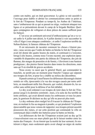 DOMINATION FRANÇAISE. 135
contre son maître, qui en était gouverneur. Le génie se mit aussitôt à
l’ouvrage pour établir et abriter les communications entre ce point et
le fort de l’Empereur. Pendant ce temps-là, les Arabes de l’intérieur,
sans s’embarrasser de ce qui se passait au siège, voulurent attaquer nos
lignes et se présentèrent devant le camp de la brigade Berthier. Quel-
ques compagnies de voltigeurs et deux pièces de canon sufﬁrent pour
les balayer.
C’est avec un sentiment universel d’enthousiasme qu’on a vu ve-
nir enﬁn le 4 juillet tant désiré, le 4 juillet destiné à voir succomber la
ville d’Alger à nos attaques combinées ; et enﬁn l’explosion terrible du
Sultan-Kalassi, le fameux château de l’Empereur.
Il est nécessaire de raconter comment les choses s’étaient pas-
sées ; nous savons que l’ordre de battre en brèche le fort de l’Empereur
avait été donné dès quatre heures du matin, et continuait à s’exécuter,
lorsqu’à dix heures, comme nous l’avons raconté, une explosion épou-
vantable ﬁt disparaître une partie du château de l’Empereur, des jets de
ﬂamme, des nuages de poussière et de fumée, s’élevèrent à une hauteur
prodigieuse ; des pierres furent lancées dans toutes les directions, mais
sans qu’il en résultât de graves accidents.
Nous avons vu aussi que le général Hurel, qui commandait la
tranchée, ne perdit pas un moment pour franchir l’espace qui séparait
nos troupes du fort, et pour les y établir au milieu des décombres.
Il paraît certain qu’à neuf heures les défenseurs découragés étaient
rentrés en ville, épouvantés à la vue des ravages causés par notre artil-
lerie, en maudissant mille fois Hussein, qui voulait, disaient-ils, les sa-
criﬁer sans utilité pour la défense d’un fort délabré.
Le dey avait ordonné à ses troupes de tenir dans le fort de l’Em-
pereur jusqu’à la dernière extrémité ; mais, à la suite du feu terrible de
notre artillerie, qui avait démoli toutes les embrasures et tous les para-
pets, la garnison ﬁt déclarer au dey qu’elle ne pouvait plus tenir.
Le dey ordonna alors malgré lui d’évacuer le château de l’Empe-
reur, en mettant le feu au magasin à poudre, ce qui produisit l’explosion
épouvantable que nous venons de rapporter; nos troupes prirent aussitôt
possession des ruines, et sur cette position qui commande la ville on
commençait déjà à établir des batteries pour la battre en brèche.
Les défenseurs du fort de l’Empereur avaient juré au dey qu’ils
s’enseveliraient sous ses murs plutôt que de le laisser tomber entre les
mains des Français : ils ne tinrent que la moitié de leur serment, ils ren-
trèrent à Alger, mais seulement après avoir chargé un nègre de mettre
 