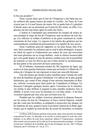 136 DOMINATION FRANÇAISE.
le feu aux poudres(1)
.
Nous voyons donc que le fort de l’Empereur a été battu par no-
tre artillerie dès quatre heures du matin le 4 juillet ; les Turcs ne l’ont
évacué que le 4 à neuf heures du matin. On se garda bien d’y pénétrer
d’abord, parce qu’on présumait qu’il pouvait être miné; en effet, l’ex-
plosion eut lieu une heure après la sortie des Turcs.
L’ardeur et l’intrépidité que montrèrent les troupes de toutes ar-
mes pendant le siège du fort de l’Empereur sont au-dessus de tout élo-
ge. Les ofﬁciers et soldats d’artillerie et du génie soutinrent la vieille
renommée de leur corps. La vigueur et les talents des généraux qui les
commandaient contribuèrent puissamment à la rapidité de nos succès.
Nous voudrions pouvoir rapporter ici les plus beaux faits d’ar-
mes, faire connaître les militaires qui se sont le plus distingués, et payer
un tribut de regret et d’admiration aux mânes de ceux qui trouvèrent
une mort glorieuse sur ce rivage barbare ; mais le silence inconcevable
qui a été gardé depuis le jour du dernier combat nous ôte la possibilité
de nommer ici tous les braves qui ont si bien mérité la reconnaissance
de leur patrie et les souvenirs de leurs concitoyens.
M. d’Albanas, lieutenant-colonel du 30e régiment de ligne, qui
avait eu le bras gauche fortement contus par un boulet à l’affaire du 27,
refusa de s’éloigner de son régiment et reçut une nouvelle blessure.
Une des pertes qui furent le plus sensibles pour l’armée fut celle
du chef de bataillon du génie Chambaud. Cet ofﬁcier de la plus grande
distinction, qui venait d’être chargé d’une mission importante en Rus-
sie, sollicita vivement pour faire partie de l’expédition d’Afrique. Un
biscayen l’atteignit quelques heures après l’ouverture de la tranchée.
Au mérite le plus brillant il joignait la plus aimable modestie; bon et
affable, il savait vivre avec les hommes et s’en faire aimer ; il fut bien
vivement regretté par tous ceux qui servirent avec lui.
Pendant que les soldats victorieux plantaient le drapeau français
sur les ruines du fort de l’Empereur, le brave amiral Duperré, retardé
par des vents peu favorables, se préparait à renouveler une attaque sur
les batteries de mer, quand il reçut à son bord l’amiral de la ﬂotte algé-
rienne, qui le supplia au nom du dey de cesser les hostilités, et réclama
____________________
(1) Deux mille hommes périrent à leur poste, dans cette enceinte où chaque
coup portait la mort. Le désordre et la révolte se mirent parmi le reste des com-
battants, et les débris de cette brave garnison, réduits à l’impuissance, voulaient
aller mourir sous les portes de la ville qu’ils ne pouvaient plus protéger : ils furent
écrasés par l’artillerie de la Kasbah, que le dey ﬁt braquer sur eux. (De l’Afrique
française, par P. Christian, liv. 1er, p. 37.)
 