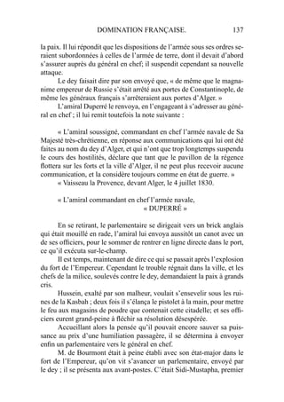DOMINATION FRANÇAISE. 137
la paix. Il lui répondit que les dispositions de l’armée sous ses ordres se-
raient subordonnées à celles de l’armée de terre, dont il devait d’abord
s’assurer auprès du général en chef; il suspendit cependant sa nouvelle
attaque.
Le dey faisait dire par son envoyé que, « de même que le magna-
nime empereur de Russie s’était arrêté aux portes de Constantinople, de
même les généraux français s’arrêteraient aux portes d’Alger. »
L’amiral Duperré le renvoya, en l’engageant à s’adresser au géné-
ral en chef ; il lui remit toutefois la note suivante :
« L’amiral soussigné, commandant en chef l’armée navale de Sa
Majesté très-chrétienne, en réponse aux communications qui lui ont été
faites au nom du dey d’Alger, et qui n’ont que trop longtemps suspendu
le cours des hostilités, déclare que tant que le pavillon de la régence
ﬂottera sur les forts et la ville d’Alger, il ne peut plus recevoir aucune
communication, et la considère toujours comme en état de guerre. »
« Vaisseau la Provence, devant Alger, le 4 juillet 1830.
« L’amiral commandant en chef l’armée navale,
« DUPERRÉ »
En se retirant, le parlementaire se dirigeait vers un brick anglais
qui était mouillé en rade, l’amiral lui envoya aussitôt un canot avec un
de ses ofﬁciers, pour le sommer de rentrer en ligne directe dans le port,
ce qu’il exécuta sur-le-champ.
Il est temps, maintenant de dire ce qui se passait après l’explosion
du fort de l’Empereur. Cependant le trouble régnait dans la ville, et les
chefs de la milice, soulevés contre le dey, demandaient la paix à grands
cris.
Hussein, exalté par son malheur, voulait s’ensevelir sous les rui-
nes de la Kasbah ; deux fois il s’élança le pistolet à la main, pour mettre
le feu aux magasins de poudre que contenait cette citadelle; et ses ofﬁ-
ciers eurent grand-peine à ﬂéchir sa résolution désespérée.
Accueillant alors la pensée qu’il pouvait encore sauver sa puis-
sance au prix d’une humiliation passagère, il se détermina à envoyer
enﬁn un parlementaire vers le général en chef.
M. de Bourmont était à peine établi avec son état-major dans le
fort de l’Empereur, qu’on vit s’avancer un parlementaire, envoyé par
le dey ; il se présenta aux avant-postes. C’était Sidi-Mustapha, premier
 