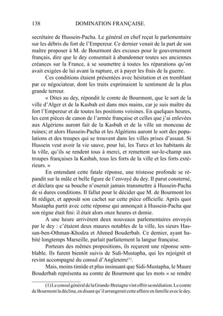 138 DOMINATION FRANÇAISE.
secrétaire de Hussein-Pacha. Le général en chef reçut le parlementaire
sur les débris du fort de l’Empereur. Ce dernier venait de la part de son
maître proposer à M. de Bourmont des excuses pour le gouvernement
français, dire que le dey consentait à abandonner toutes ses anciennes
créances sur la France, à se soumettre à toutes les réparations qu’on
avait exigées de lui avant la rupture, et à payer les frais de la guerre.
Ces conditions étaient présentées avec hésitation et en tremblant
par ce négociateur, dont les traits exprimaient le sentiment de la plus
grande terreur.
« Dites au dey, répondit le comte de Bourmont, que le sort de la
ville d’Alger et de la Kasbah est dans mes mains, car je suis maître du
fort l’Empereur et de toutes les positions voisines. En quelques heures,
les cent pièces de canon de l’armée française et celles que j’ai enlevées
aux Algériens auront fait de la Kasbah et de la ville un monceau de
ruines; et alors Hussein-Pacha et les Algériens auront le sort des popu-
lations et des troupes qui se trouvent dans les villes prises d’assaut. Si
Hussein veut avoir la vie sauve, pour lui, les Turcs et les habitants de
la ville, qu’ils se rendent tous à merci, et remettent sur-le-champ aux
troupes françaises la Kasbah, tous les forts de la ville et les forts exté-
rieurs. »
En entendant cette fatale réponse, une tristesse profonde se ré-
pandit sur la mâle et belle ﬁgure de l’envoyé du dey. Il parut consterné,
et déclara que sa bouche n’oserait jamais transmettre à Hussein-Pacha
de si dures conditions. Il fallut pour le décider que M. de Bourmont les
ﬁt rédiger, et apposât son cachet sur cette pièce ofﬁcielle. Après quoi
Mustapha partit avec cette réponse qui annonçait à Hussein-Pacha que
son règne était ﬁni: il était alors onze heures et demie.
A une heure arrivèrent deux nouveaux parlementaires envoyés
par le dey : c’étaient deux maures notables de la ville, les sieurs Has-
san-ben-Othman-Khodza et Ahmed Bouderbah. Ce dernier, ayant ha-
bité longtemps Marseille, parlait parfaitement la langue française.
Porteurs des mêmes propositions, ils reçurent une réponse sem-
blable. Ils furent bientôt suivis de Sidi-Mustapha, qui les rejoignit et
revint accompagné du consul d’Angleterre(1)
.
Mais, moins timide et plus insinuant que Sidi-Mustapha, le Maure
Bouderbah représenta au comte de Bourmont que les mots « se rendre
____________________
(1)LeconsulgénéraldelaGrande-Bretagnevintoffrirsamédiation.Lecomte
deBourmontladéclina,endisantqu’ilarrangeraitcetteaffaireenfamilleavecledey.
 