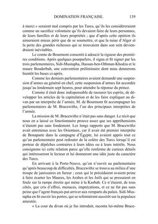 DOMINATION FRANÇAISE. 139
à merci » seraient mal compris par les Turcs, qu’ils les considéreraient
comme un sacriﬁce volontaire qu’ils devaient faire de leurs personnes,
de leurs familles et de leurs propriétés ; que d’après cette opinion ils
aimeraient mieux périr que de se soumettre, et que la ruine d’Alger et
la perte des grandes richesses qui se trouvaient dans son sein devien-
draient inévitables.
Le comte de Bourmont consentit à adoucir la rigueur des premiè-
res conditions. Après quelques pourparlers, il signa et ﬁt signer par les
trois parlementaires, Sidi-Mustapha, Hassan-ben-Othman-Khodza et le
maure Bouderbah, une convention préliminaire dont nous donnerons
bientôt les bases ci-après.
Comme les derniers parlementaires avaient demandé une suspen-
sion d’armes au général en chef, cette suspension d’armes fut accordée
jusqu’au lendemain sept heures, pour attendre la réponse du prince.
Comme il était donc indispensable de rassurer les esprits, de dé-
velopper les articles de la capitulation et de les faire expliquer au di-
van par un interprète de l’armée, M. de Bourmont ﬁt accompagner les
parlementaires de M. Bracewithz, l’un des principaux interprètes de
l’armée.
La mission de M. Bracewithz n’était pas sans danger. Le récit que
nous en a laissé ce fonctionnaire prouve assez que ses appréhensions
n’étaient pas sans fondement. Les longs rapports que M. Bracewithz
avait entretenus avec les Orientaux, car il avait été premier interprète
de Bonaparte dans la campagne d’Égypte, lui avaient appris tout ce
qu’un parlementaire peut redouter de la colère des Turcs lorsqu’il est
porteur de dépêches contraires à leurs idées ou à leurs intérêts. Nous
consignons ici cette relation parce qu’elle renferme de curieux détails
qui intéresseront le lecteur et lui donneront une idée juste du caractère
des Turcs.
En arrivant à la Porte-Neuve, qu’on n’ouvrit au parlementaire
qu’après beaucoup de difﬁcultés, Bracewithz se trouva au milieu d’une
troupe de janissaires en fureur ; ceux qui le précédaient avaient peine
à faire écarter les Maures, les Arabes et les Juifs qui se pressaient en
foule sur la rampe étroite qui mène à la Kasbah. Ce n’étaient, de tous
côtés, que cris d’effroi, menaces, imprécations, et ce ne fut pas sans
peine que l’agent français put arriver aux remparts du palais. Sidi-Mus-
tapha en ﬁt ouvrir les portes, qui se refermèrent aussitôt sur la populace
ameutée.
« La cour du divan où je fus introduit, raconta lui-même Brace-
 