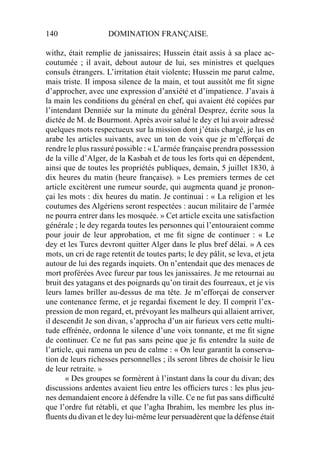 140 DOMINATION FRANÇAISE.
withz, était remplie de janissaires; Hussein était assis à sa place ac-
coutumée ; il avait, debout autour de lui, ses ministres et quelques
consuls étrangers. L’irritation était violente; Hussein me parut calme,
mais triste. Il imposa silence de la main, et tout aussitôt me ﬁt signe
d’approcher, avec une expression d’anxiété et d’impatience. J’avais à
la main les conditions du général en chef, qui avaient été copiées par
l’intendant Denniée sur la minute du général Desprez, écrite sous la
dictée de M. de Bourmont. Après avoir salué le dey et lui avoir adressé
quelques mots respectueux sur la mission dont j’étais chargé, je lus en
arabe les articles suivants, avec un ton de voix que je m’efforçai de
rendre le plus rassuré possible : « L’armée française prendra possession
de la ville d’Alger, de la Kasbah et de tous les forts qui en dépendent,
ainsi que de toutes les propriétés publiques, demain, 5 juillet 1830, à
dix heures du matin (heure française). » Les premiers termes de cet
article excitèrent une rumeur sourde, qui augmenta quand je pronon-
çai les mots : dix heures du matin. Je continuai : « La religion et les
coutumes des Algériens seront respectées : aucun militaire de l’armée
ne pourra entrer dans les mosquée. » Cet article excita une satisfaction
générale ; le dey regarda toutes les personnes qui l’entouraient comme
pour jouir de leur approbation, et me ﬁt signe de continuer : « Le
dey et les Turcs devront quitter Alger dans le plus bref délai. » A ces
mots, un cri de rage retentit de toutes parts; le dey pâlit, se leva, et jeta
autour de lui des regards inquiets. On n’entendait que des menaces de
mort proférées Avec fureur par tous les janissaires. Je me retournai au
bruit des yatagans et des poignards qu’on tirait des fourreaux, et je vis
leurs lames briller au-dessus de ma tête. Je m’efforçai de conserver
une contenance ferme, et je regardai ﬁxement le dey. Il comprit l’ex-
pression de mon regard, et, prévoyant les malheurs qui allaient arriver,
il descendit Je son divan, s’approcha d’un air furieux vers cette multi-
tude effrénée, ordonna le silence d’une voix tonnante, et me ﬁt signe
de continuer. Ce ne fut pas sans peine que je ﬁs entendre la suite de
l’article, qui ramena un peu de calme : « On leur garantit la conserva-
tion de leurs richesses personnelles ; ils seront libres de choisir le lieu
de leur retraite. »
« Des groupes se formèrent à l’instant dans la cour du divan; des
discussions ardentes avaient lieu entre les ofﬁciers turcs : les plus jeu-
nes demandaient encore à défendre la ville. Ce ne fut pas sans difﬁculté
que l’ordre fut rétabli, et que l’agha Ibrahim, les membre les plus in-
ﬂuents du divan et le dey lui-même leur persuadèrent que la défense était
 