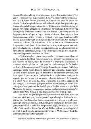 DOMINATION FRANÇAISE. 141
impossible, et qu’elle ne pourrait amener que la destruction totale d’Al-
ger et le massacre de la population. Le dey donna l’ordre que les gale-
ries de la Kasbah fussent évacuées, et je restai seul avec lui et ses mi-
nistres. Sidi-Mustapha lui montra alors la minute de la capitulation que
le général en chef nous avait remise, et dont presque tous les articles lui
étaient personnels et réglaient ses affaires particulières. Elle devait être
échangée le lendemain matin avant dix heures. Cette convention fut
longuement discutée par le dey et par ses ministres ; ils montrèrent dans
la discussion des articles et dans le choix des mots toute la déﬁance et la
ﬁnesse qui caractérisent les Turcs ans leurs transactions. On peut aper-
cevoir, en la lisant, les précautions qu’ils prirent pour s’assurer toutes
les garanties désirables ; les mots et les choses y sont répétés à dessein
et avec affectation, et toutes ces répétitions, qui ne changent rien au
sens, étaient demandées, exigées ou sollicitées avec les plus vives ins-
tances de la part des membres du divan.
« Sidi-Mustapha copia en langue arabe cette convention et la remit
au dey, avec le double en français que j’avais apporté. Comme je n’avais
pas mission de traiter, mais de traduire et d’expliquer, je demandai à
retourner vers le général en chef, pour lui rendre compte de l’adhésion
du dey et de la promesse que l’échange des ratiﬁcations serait fait le len-
demain de grand matin. Hussein me parut très-satisfait de la conclusion
de cette affaire; pendant que ses ministres s’entretenaient entre eux sur
les moyens à prendre pour l’exécution de la capitulation, le dey se ﬁt
apporter par un esclave noir un grand bol en cristal rempli de limonade
à la glace. Après en avoir bu, il me le présenta, et j’en bus après lui. Je
pris congé ; il m’adressa quelques paroles affectueuses, et me ﬁt con-
duire jusqu’aux portes de la Kasbah par le bachi-chiaouch et par Sidi-
Mustapha. Ce dernier m’accompagna avec quelques janissaires jusqu’en
dehors de la Porte-Neuve, à peu de distance de nos avant-postes.
« Je revins au quartier général avec une ﬁèvre nerveuse, suite des
émotions violentes que j’avais éprouvées pendant plus de deux heures,
et je ne pus être du nombre des personnes qui se rendirent le lendemain,
vers sept heures du matin, à la Kasbah, pour prendre les derniers arran-
gements relatifs à la reddition des portes d’Alger, des forts et de la cita-
delle. Cette mission fut conﬁée à M. de Trélan, aide de camp du général
en chef, à qui l’on adjoignit deux interprètes et M. le colonel Bartillat,
commandant du quartier général(1)
. »
____________________
(1) Merle, secrétaire: particulier du général en chef. (Expédition d’Afrique,
 