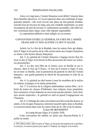 142 DOMINATION FRANÇAISE.
Ainsi, en vingt jours, l’armée française avait défait l’ennemi dans
deux batailles décisives, et l’avait repoussé dans une multitude d’enga-
gements partiels ; elle avait investi une place de très-grande étendue,
exécuté tous les travaux de siège, pris une citadelle importante, et, pour
récompense de tant de travaux si vaillamment accomplis, elle allait en-
trer victorieuse dans Alger, cette ville réputée imprenable)
La capitulation déﬁnitive était rédigée en ces termes :
CONVENTION ENTRE LE GÉNÉRAL EN CHEF DE L’ARMÉE
FRANÇAISE ET SON ALTESSE LE DEY D’ALGER.
Article 1er Le fort de la Kasbah, tous les autres forts qui dépen-
dent d’Alger et les portes de la ville seront remis aux troupes françaises
ce matin, à dix heures (heure française).
Art. 2. Le général de l’armée française s’engage envers Son Al-
tesse le dey d’Alger à lui laisser la libre possession de toutes ses riches-
ses personnelles.
Art. 3. Le dey sera libre de se retirer, avec sa famille et ses ri-
chesses, dans le lieu qu’il ﬁxera ; et tout qu’il restera à Alger il sera,
lui et toute sa famille, sous la protection du général en chef de l’armée
française : une garde garantira la sûreté de ma personne et celle de sa
famille.
Art. 4. Le général en chef assure à tous les membres de la milice
les mêmes avantages et la même protection.
Art. 5. L’exercice de la religion mahométane restera libre ; la li-
berté de toutes les classes d’habitants, leur religion, leurs propriétés,
leur commerce et leur industrie ne recevront aucune atteinte ; leurs fem-
mes seront respectées ; le général en chef en prend l’engagement sur
l’honneur.
Art. 6. L’échange de cette convention sera fait avant dix heures, ce
matin, et les troupes françaises entreront aussitôt après dans la Kasbah,
et successivement dans tous les autres forts de la ville et de la marine.
Comte DE BOURMONT
Au camp devant Alger, le 4 juillet 1830.
Cette convention fut ratiﬁée en entier par Hussein-Pacha le 5
juillet au matin.
____________________
p. 260.) Bracewithz, après la prise d’Alger, ne fut point récompensé de sa périlleu-
se mission, et mourut quinze jours après à l’hôpital, de chagrin et de misère.
 