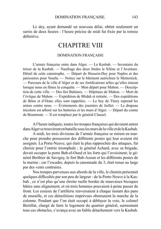 DOMINATION FRANÇAISE. 143
Le dey, ayant demandé un nouveau délai, obtint seulement un
sursis de deux heures : l’heure précise de midi fut ﬁxée par la remise
déﬁnitive.
CHAPITRE VIII
DOMINATION FRANÇAISE
L’armée française entre dans Alger. — La Kasbah. — Inventaire du
trésor de la Kasbah. — Naufrage des deux brides le Silène et l’Aventure.
Détail de cette catastrophe. — Départ de Hussein-Dey pour Naples et des
janissaires pour Vourla. — Notice sur le bâtiment autrichien le Metternick.
— Parcours de la ville d’Alger et de ses fortiﬁcations telles qu’elles étaient
lorsque nous en fîmes la conquête. — Mon départ pour Mahon. — Descrip-
tion de cette ville. — Des îles Baléares. — Hôpitaux de Mahon. — Mort de
l’évêque de Mahon. — Expédition de Blidah et retraite. — Des expéditions
de Bône et d’Oran; elles sont rappelées. — Le bey de Titery reprend les
armes contre nous. — Événements des journées de Juillet. — Le drapeau
tricolore est arboré sur les batteries et les murs d’Alger. — Départ du comte
de Bourmont. — Il est remplacé par le général Clausel.
Al’heure indiquée, toutes les troupes françaises qui devaient entrer
dansAlgersetrouvèrentenbataillesouslesmursdelavilleetdelaKasbah.
A midi, les trois divisions de l’armée française se mirent en mar-
che pour prendre possession des différents postes qui leur avaient été
assignés. La Porte-Neuve, qui était la plus rapprochée des attaques, fut
choisie pour l’entrée triomphale ; le général Achard, avec sa brigade,
devait occuper la porte Bab-el-Oued et les forts qui l’avoisinent; le gé-
néral Berthier de Savigny, le fort Bab-Azoun et les différents postes de
la marine ; car l’escadre, depuis la canonnade du 3, était tenue au large
par des vents contraires.
Nos troupes parvenues aux abords de la ville, le chemin présentait
quelques difﬁcultés par son peu de largeur : de la Porte-Neuve à la Kas-
bah , ce n’est plus qu’une étroite ruelle bordée de mauvaises bicoques
bâties sans alignement, et où trois hommes pouvaient à peine passer de
front. Les essieux de l’artillerie renversaient à chaque instant des pans
de muraille, et ces démolitions imprévues obstruaient la marche de la
colonne. Pendant que l’on était occupé à déblayer la voie, le colonel
Bertillat, chargé de faire le logement du quartier général, surmontant
tous ces obstacles, s’avança avec un faible détachement vers la Kasbah.
 