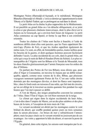 DE LA RÉGION DE L’ATLAS. 9
Montagnes Noires (Haroudjé-el-Açouad), et le méridional, Montagnes
Blanches (Haroudjé-el-Abiad) : c’est à ce dernier qu’appartiennent le mont
Tibesty et le Djebel-Tudent, qui se prolongent au sud dans le désert.
Le petit Atlas est la chaîne la plus rapprochée de la Méditerranée.
Il est parallèle au grand Atlas ou s’en détache obliquement, et se joint
à celui-ci par plusieurs chaînons transversaux, dont le plus élevé est le
Jurjura ou le Gourayah, qui a environ huit lieues de longueur. Le petit
Atlas commence au cap Spatel, et forme le cap Bon à son extrémité
orientale.
Toutes les chaînes de l’Atlas sont faciles à franchir, à l’aide de
nombreux déﬁlés dont elles sont percées, que les Turcs appelaient De-
mir-Capy (Portes de Fer), et que les Arabes appellent également du
même nom. Ce sont, en effet, de formidables portes, toutes taillées pour
les besoins de la guerre, et dont quelques hommes peuvent facilement
défendre l’accès. Le plus occidental de ces cols, dans le grand Atlas, est
celui qui a reçu le nom de Bab-el-Soudan (Porte du Sultan). Les plus re-
marquables de l’Algérie sont les Bibans et le Teniah de Mousaïah, tous
les deux franchis glorieusement par l’armée française sous les ordres du
duc d’Orléans.
En parlant des Portes de Fer (ou Biban), nous dirons que, pour
aller d’Alger à Constantine, on traverse le Jurjura par un déﬁlé remar-
quable, appelé, comme nous venons de le dire, Biban, que plusieurs
voyageurs nomment également Portes de Fer. C’est une vallée étroite
dominée par des montagnes élevées, et dont les ﬂancs sont impratica-
bles ; dans le fond coule un ruisseau d’eau salée, qui fait tant de circuits,
qu’on est obligé de le traverser au moins quarante fois pendant les sept
heures que l’on met à passer ce déﬁlé.
A l’est de Maroc, des neiges perpétuelles couvrent les sommets
de l’Atlas. Dans l’État d’Alger, on voit bien rarement de la neige.
Le climat qui règne dans la région occidentale du haut Atlas,
c’est-à-dire dans l’empire de Maroc, est un des plus salubres et des plus
beaux de la terre, à l’exception de trois mois de l’été.
Le versant occidental est abrité par les montagnes contre le vent
brûlant du désert, qui soufﬂe pendant quinze jours ou trois semaines
dans la saison pluvieuse ; les brises de mer y rafraîchissent l’atmos-
phère; mais les pays situés sur le versant oriental ne jouissent pas de ces
avantages : les vents y apportent le hâle du désert, et sauvent la peste de
l’Égypte.
En général, dans cette région, les saisons sont marquées par la sé-
 