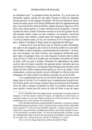 146 DOMINATION FRANÇAISE.
un calendrier turc(1)
et quelques boites de parfums. Il y avait aussi un
baromètre anglais, monté sur une table d’acajou et dont les légendes
étaient gravées sur des plaques de platine. On trouvait plusieurs instru-
ments du même genre et de formes différentes dans les appartements du
dey, et un surtout très-riche de Dollou, cadeau du prince régent en 1819.
Sous cette même galerie, à l’autre extrémité de la banquette, s’ouvrait
la porte du trésor, armée d’énormes serrures et d’un fort guichet de fer;
elle donnait entrée à deux ou trois corridors, sur lesquels s’ouvraient
des caveaux sans fenêtres, coupés dans leur longueur par une cloison :
c’est là qu’étaient jetées, en tas, des monnaies d’or et d’argent de tous
pays, depuis le boudjou d’Alger jusqu’au quadruple du Mexique.
« Autour de la cour du divan, qui en formait la pièce principale,
des salles et des magasins, des écuries et de petits jardins ou cours plan-
tées d’arbres et dans lesquelles se promenaient des autruches(2)
, un kios-
que, une mosquée, une salle d’armes, une ménagerie renfermant quel-
ques tigres et quelques lions, un vaste magasin à poudre dont la dôme
avait été mis à l’abri de la bombe par une double couverture de balles
de laine, enﬁn un pare à boulets, formaient les dépendances du palais
enclavé dans de hautes murailles de quarante pieds, terminées par une
plate-forme à embrasures, sur laquelle étaient braqués près de deux cents
canons de tout calibre soigneusement peints en vert et en rouge(3)
à leur
embouchure, et dont une moitié servait à défendre la ville du côté de la
campagne, et l’autre moitié à la réduire en poudre en cas de révolte.
« Les appartements du dey et son harem étaient situés au second
étage, dans le côté de l’est. La galerie qui y conduisait par un petit esca-
lier en bois peint vert et rouge, comme toutes les boiseries de la Kasbah,
servit de salle à manger au général en chef. Cet escalier menait à une
autre galerie, fermée par des stores de toile de Perse et par de larges
____________________
(1) Ce calendrier était une longue bande, de parchemin de quatre pieds de
longueur, et de trais pouces et demi de largeur, sur laquelle on voyait tracés, en
caractères arabes, les mois de l’hégire entourés de versets du Koran, le tout orné
d’arabesques d’or et de couleurs d’un ﬁni précieux.
(2) La Kasbah renfermait un grand nombre d’autruches : ces pauvres oiseaux
furent inhumainement plumés vivants. L’amateur le plus curieux de leurs dépouilles
était le général ***, qui en ﬁt une très-belle collection ; il disait à ceux qui s’amu-
saient en le voyant écorcher ces malheureuses bêtes, qui criaient à fendre le cœur :
« Ceci fera plaisir à ma petite Anaïs. » Ce mot est resté proverbe à l’armée. A coup
sûr, mademoiselle Anaïs a dû avoir de quoi fournir de marabout à toutes les dames
de sa société. (De l’Afrique française, par M. P. Christian, liv. I, p.43.)
(3) Le vert et le ronge étaient les couleurs du deylik d’Alger.
 