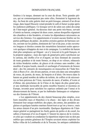 DOMINATION FRANÇAISE. 147
fenêtres à la turque, donnant sur la cour du divan. Trois grandes piè-
ces, qui ne communiquaient pas entre elles, formaient le logement du
dey. Au bout de cette galerie était un petit kiosque, entouré d’un divan
rouge, dans lequel Hussein venait prendre le café et fumer sa pipe après
les audiences publiques. Ce kiosque servit de salon aux aides-de-camp
de l’état-major général. Au-dessous était une porte très-basse, servant
d’entrée au harem, composé de deux cours, autour desquelles régnaient
des chambres et des boudoirs, et toutes les dépendances nécessaires au
service des femmes. Ces appartements n’avaient aucune fenêtre sur les
parties publiques du palais ; de petites croisées garnies de barreaux ser-
rés, ouvrant sur les jardins, donnaient de l’air et du jour, et des ouvertu-
res longues et étroites comme des meurtrières laissaient seules aperce-
voir quelques échappées de mer et de campagne. Le mobilier du harem
était plus somptueux qu’élégant : on n’y trouvait ni le goût français, ni
la propreté anglaise ; mais des tapis de grand prix jetés à profusion sur
le carreau, des étoffes d’or et d’argent, un luxe étonnant de coussins
de toute grandeur et de toute formes, en drap et en velours, rehaussés
de riches broderies arabes, de glaces et de cristaux sans nombre ; des
meubles d’acajou lourds, massifs et surchargés d’ornements de bronze
doré ; des lits entourés de moustiquaires en mousseline de l’Inde bro-
chés à ﬂeurs d’or ; des divans partout, et tout cela dans une atmosphère
de roses, de jasmin, de musc, de benjoin et d’aloès. On trouva dans le
harem un grand nombre de tables de toilette, de coffres et de nécessai-
res en bois précieux de l’Asie, incrustés de nacre, d’ambre, d’ivoire et
d’ébène; des porcelaines de la Chine et du Japon du plus grand prix,
et une multitude incroyable de petits meubles bizarres et inconnus en
Europe, inventés pour satisfaire les caprices enfantés par l’ennui et le
désœuvrement du harem, et par les habitudes fantasques et voluptueu-
ses des femmes de l’Orient.
« Les appartements du dey étaient beaucoup plus simples, avec
leurs murailles nues et blanchies à la chaux : des tapis et des divans
formaient leur unique mobilier; des pipes, des armes, des pendules an-
glaises et quelques lunettes marines furent tout ce qu’on y trouva ; mais
les armes étaient d’un prix inestimable. Quelques dignitaires de l’état-
major général se partagèrent les fusils garnis de perles et de corail, les
sabres à fourreaux d’or ou d’argent. C’étaient les épaves de la victoire,
et celui qui voudrait en condamner la répartition improvisée ne doit pas
oublier que certains généraux de l’Empire savaient mieux exploiter les
belles villas de la Lombardie et de la Toscane, les antiques cathédrales
 
