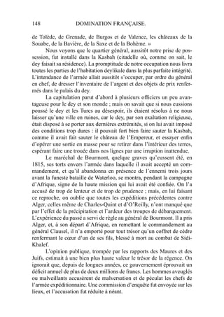 148 DOMINATION FRANÇAISE.
de Tolède, de Grenade, de Burgos et de Valence, les châteaux de la
Souabe, de la Bavière, de la Saxe et de la Bohème. »
Nous voyons que le quartier général, aussitôt notre prise de pos-
session, fut installé dans la Kasbah (citadelle où, comme on sait, le
dey faisait sa résidence). La promptitude de notre occupation nous livra
toutes les parties de l’habitation deylikale dans la plus parfaite intégrité.
L’intendance de l’armée allait aussitôt s’occuper, par ordre du général
en chef, de dresser l’inventaire de l’argent et des objets de prix renfer-
més dans le palais du dey.
La capitulation parut d’abord à plusieurs ofﬁciers un peu avan-
tageuse pour le dey et son monde ; mais on savait que si nous eussions
poussé le dey et les Turcs au désespoir, ils étaient résolus à ne nous
laisser qu’une ville en ruines, car le dey, par son exaltation religieuse,
était disposé à se porter aux dernières extrémités, si on lui avait imposé
des conditions trop dures : il pouvait fort bien faire sauter la Kasbah,
comme il avait fait sauter le château de l’Empereur, et essayer enﬁn
d’opérer une sortie en masse pour se retirer dans l’intérieur des terres,
espérant faire une trouée dans nos lignes par une irruption inattendue.
Le maréchal de Bourmont, quelque graves qu’eussent été, en
1815, ses torts envers l’armée dans laquelle il avait accepté un com-
mandement, et qu’il abandonna en présence de l’ennemi trois jours
avant la funeste bataille de Waterloo, se montra, pendant la campagne
d’Afrique, signe de la haute mission qui lui avait été conﬁée. On l’a
accusé de trop de lenteur et de trop de prudence ; mais, en lui faisant
ce reproche, on oublie que toutes les expéditions précédentes contre
Alger, celles même de Charles-Quint et d’O’Reilly, n’ont manqué que
par l’effet de la précipitation et l’ardeur des troupes de débarquement.
L’expérience du passé a servi de règle au général de Bourmont. Il a pris
Alger, et, à son départ d’Afrique, en remettant le commandement au
général Clausel, il n’a emporté pour tout trésor qu’un coffret de cèdre
renfermant le cœur d’un de ses ﬁls, blessé à mort au combat de Sidi-
Khalef.
L’opinion publique, trompée par les rapports des Maures et des
Juifs, estimait à une bien plus haute valeur le trésor de la régence. On
ignorait que, depuis de longues années, ce gouvernement éprouvait un
déﬁcit annuel de plus de deux millions de francs. Les hommes aveuglés
ou malveillants accusèrent de malversation et de péculat les chefs de
l’armée expéditionnaire. Une commission d’enquête fut envoyée sur les
lieux, et l’accusation fut réduite à néant.
 