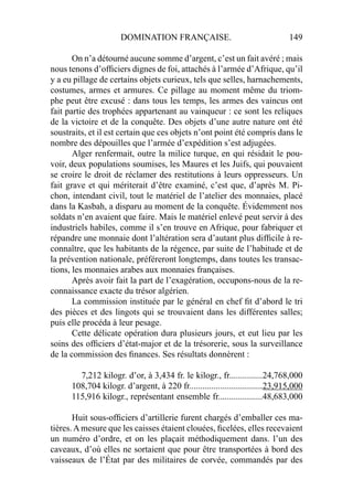 DOMINATION FRANÇAISE. 149
On n’a détourné aucune somme d’argent, c’est un fait avéré ; mais
nous tenons d’ofﬁciers dignes de foi, attachés à l’armée d’Afrique, qu’il
y a eu pillage de certains objets curieux, tels que selles, harnachements,
costumes, armes et armures. Ce pillage au moment même du triom-
phe peut être excusé : dans tous les temps, les armes des vaincus ont
fait partie des trophées appartenant au vainqueur : ce sont les reliques
de la victoire et de la conquête. Des objets d’une autre nature ont été
soustraits, et il est certain que ces objets n’ont point été compris dans le
nombre des dépouilles que l’armée d’expédition s’est adjugées.
Alger renfermait, outre la milice turque, en qui résidait le pou-
voir, deux populations soumises, les Maures et les Juifs, qui pouvaient
se croire le droit de réclamer des restitutions à leurs oppresseurs. Un
fait grave et qui mériterait d’être examiné, c’est que, d’après M. Pi-
chon, intendant civil, tout le matériel de l’atelier des monnaies, placé
dans la Kasbah, a disparu au moment de la conquête. Évidemment nos
soldats n’en avaient que faire. Mais le matériel enlevé peut servir à des
industriels habiles, comme il s’en trouve en Afrique, pour fabriquer et
répandre une monnaie dont l’altération sera d’autant plus difﬁcile à re-
connaître, que les habitants de la régence, par suite de l’habitude et de
la prévention nationale, préféreront longtemps, dans toutes les transac-
tions, les monnaies arabes aux monnaies françaises.
Après avoir fait la part de l’exagération, occupons-nous de la re-
connaissance exacte du trésor algérien.
La commission instituée par le général en chef ﬁt d’abord le tri
des pièces et des lingots qui se trouvaient dans les différentes salles;
puis elle procéda à leur pesage.
Cette délicate opération dura plusieurs jours, et eut lieu par les
soins des ofﬁciers d’état-major et de la trésorerie, sous la surveillance
de la commission des ﬁnances. Ses résultats donnèrent :
7,212 kilogr. d’or, à 3,434 fr. le kilogr., fr...............24,768,000
108,704 kilogr. d’argent, à 220 fr.................................23,915,000
115,916 kilogr., représentant ensemble fr....................48,683,000
Huit sous-ofﬁciers d’artillerie furent chargés d’emballer ces ma-
tières.Amesure que les caisses étaient clouées, ﬁcelées, elles recevaient
un numéro d’ordre, et on les plaçait méthodiquement dans. l’un des
caveaux, d’où elles ne sortaient que pour être transportées à bord des
vaisseaux de l’État par des militaires de corvée, commandés par des
 