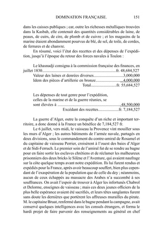 DOMINATION FRANÇAISE. 151
dans les caisses publiques ; car, outre les richesses métalliques trouvées
dans la Kasbah, elle contenait des quantités considérables de laine, de
peaux, de cuirs, de cire, de plomb et de cuivre ; et les magasins de la
marine étaient abondamment pourvus de blé, de sel, de toile, de cordes,
de ferrures et de chanvre.
En résumé, voici l’état des recettes et des dépenses de l’expédi-
tion, jusqu’à l’époque du retour des forces navales à Toulon :
Le khasnadji consigna à la commission française des ﬁnances, en
juillet 1830........................................................................fr. 48,684,527
Valeur des laines et denrées diverses.............................3,000,000
Idem des pièces d’artillerie en bronze...........................4,000,000
Total.........................fr. 55,684,527
Les dépenses de tout genre pour l’expédition,
celles de la marine et de la guerre réunies, se
sont élevées à ..............................................................48,500,000
Excédant des recettes....................fr. 7,184,527
La guerre d’Alger, outre la conquête d’un riche et important ter-
ritoire, a donc donné à la France un bénéﬁce de 7,184,527 fr.
Le 6 juillet, vers midi, le vaisseau la Provence vint mouiller sous
les murs d’Alger ; les autres bâtiments de l’armée navale, partagés en
deux divisions, sous le commandement du contre-amiral de Rosamel et
du capitaine de vaisseau Perrier, croisèrent à l’ouest des baies d’Alger
et de Sidi-Ferruch. Le premier soin de l’amiral fut de se rendre au bagne
pour en faire sortir les esclaves chrétiens et de réclamer les malheureux
prisonniers des deux bricks le Silène et l’Aventure, qui avaient naufrage
sur la côte quelque temps avant notre expédition. Ils lui furent rendus et
expédiés pour la France, après avoir beaucoup souffert, bien plus cepen-
dant de l’exaspération de la population que de celle du dey ; néanmoins,
aucun de ceux échappés au massacre des Arabes n’a succombé à ses
souffrances. On avait l’espoir de trouver à Alger les infortunés Chabrol
et Delorme, enseignes de vaisseau ; mais ces deux jeunes ofﬁciers de la
plus belle espérance avaient été sacriﬁés, et leurs têtes sanglantes furent
sans doute les dernières que portèrent les affreuses murailles du pirate.
M. le capitaine Bruat, renfermé dans le bagne pendant la campagne, avait
conservé quelques intelligences avec les consuls étrangers, et forma le
hardi projet de faire parvenir des renseignements au général en chef
 