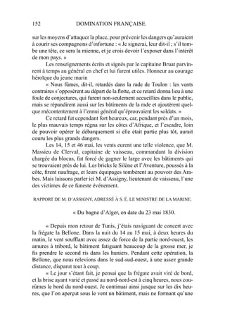 152 DOMINATION FRANÇAISE.
sur les moyens d’attaquer la place, pour prévenir les dangers qu’auraient
à courir ses compagnons d’infortune : « Je signerai, leur dit-il ; s’il tom-
be une tête, ce sera la mienne, et je crois devoir l’exposer dans l’intérêt
de mon pays. »
Les renseignements écrits et signés par le capitaine Bruat parvin-
rent à temps au général en chef et lui furent utiles. Honneur au courage
héroïque du jeune marin
« Nous fûmes, dit-il, retardés dans la rade de Toulon : les vents
contraires s’opposèrent au départ de la ﬂotte, et ce retard donna lieu à une
foule de conjectures, qui furent non-seulement accueillies dans le public,
mais se répandirent aussi sur les bâtiments de la rade et ajoutèrent quel-
que mécontentement à l’ennui général qu’éprouvaient les soldats. »
Ce retard fut cependant fort heureux, car, pendant près d’un mois,
le plus mauvais temps régna sur les côtes d’Afrique, et l’escadre, loin
de pouvoir opérer le débarquement si elle était partie plus tôt, aurait
couru les plus grands dangers.
Les 14, 15 et 46 mai, les vents eurent une telle violence, que M.
Massieu de Clerval, capitaine de vaisseau, commandant la division
chargée du blocus, fut forcé de gagner le large avec les bâtiments qui
se trouvaient près de lui. Les bricks le Silène et l’Aventure, poussés à la
côte, ﬁrent naufrage, et leurs équipages tombèrent au pouvoir des Ara-
bes. Mais laissons parler ici M. d’Assigny, lieutenant de vaisseau, l’une
des victimes de ce funeste événement.
RAPPORT DE M. D’ASSIGNY, ADRESSÉ À S. É. LE MINISTRE DE LA MARINE.
« Du bagne d’Alger, en date du 23 mai 1830.
« Depuis mon retour de Tunis, j’étais naviguant de concert avec
la frégate la Bellone. Dans la nuit du 14 au 15 mai, à deux heures du
matin, le vent soufﬂant avec assez de force de la partie nord-ouest, les
amures à tribord, le bâtiment fatiguant beaucoup de la grosse mer, je
ﬁs prendre le second ris dans les huniers. Pendant cette opération, la
Bellone, que nous relevions dans le sud-sud-ouest, à une assez grande
distance, disparut tout à coup.
« Le jour s’étant fait, je pensai que la frégate avait viré de bord,
et la brise ayant varié et passé au nord-nord-est à cinq heures, nous cou-
rûmes le bord du nord-ouest. Je continuai ainsi jusque sur les dix heu-
res, que l’on aperçut sous le vent un bâtiment, mais ne formant qu’une
 