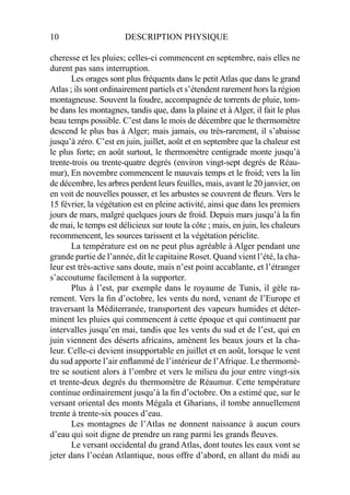 10 DESCRIPTION PHYSIQUE
cheresse et les pluies; celles-ci commencent en septembre, nais elles ne
durent pas sans interruption.
Les orages sont plus fréquents dans le petit Atlas que dans le grand
Atlas ; ils sont ordinairement partiels et s’étendent rarement hors la région
montagneuse. Souvent la foudre, accompagnée de torrents de pluie, tom-
be dans les montagnes, tandis que, dans la plaine et à Alger, il fait le plus
beau temps possible. C’est dans le mois de décembre que le thermomètre
descend le plus bas à Alger; mais jamais, ou très-rarement, il s’abaisse
jusqu’à zéro. C’est en juin, juillet, août et en septembre que la chaleur est
le plus forte; en août surtout, le thermomètre centigrade monte jusqu’à
trente-trois ou trente-quatre degrés (environ vingt-sept degrés de Réau-
mur), En novembre commencent le mauvais temps et le froid; vers la lin
de décembre, les arbres perdent leurs feuilles, mais, avant le 20 janvier, on
en voit de nouvelles pousser, et les arbustes se couvrent de ﬂeurs. Vers le
15 février, la végétation est en pleine activité, ainsi que dans les premiers
jours de mars, malgré quelques jours de froid. Depuis mars jusqu’à la ﬁn
de mai, le temps est délicieux sur toute la côte ; mais, en juin, les chaleurs
recommencent, les sources tarissent et la végétation périclite.
La température est on ne peut plus agréable à Alger pendant une
grande partie de l’année, dit le capitaine Roset. Quand vient l’été, la cha-
leur est très-active sans doute, mais n’est point accablante, et l’étranger
s’accoutume facilement à la supporter.
Plus à l’est, par exemple dans le royaume de Tunis, il gèle ra-
rement. Vers la ﬁn d’octobre, les vents du nord, venant de l’Europe et
traversant la Méditerranée, transportent des vapeurs humides et déter-
minent les pluies qui commencent à cette époque et qui continuent par
intervalles jusqu’en mai, tandis que les vents du sud et de l’est, qui en
juin viennent des déserts africains, amènent les beaux jours et la cha-
leur. Celle-ci devient insupportable en juillet et en août, lorsque le vent
du sud apporte l’air enﬂammé de l’intérieur de l’Afrique. Le thermomè-
tre se soutient alors à l’ombre et vers le milieu du jour entre vingt-six
et trente-deux degrés du thermomètre de Réaumur. Cette température
continue ordinairement jusqu’à la ﬁn d’octobre. On a estimé que, sur le
versant oriental des monts Mégala et Gharians, il tombe annuellement
trente à trente-six pouces d’eau.
Les montagnes de l’Atlas ne donnent naissance à aucun cours
d’eau qui soit digne de prendre un rang parmi les grands ﬂeuves.
Le versant occidental du grand Atlas, dont toutes les eaux vont se
jeter dans l’océan Atlantique, nous offre d’abord, en allant du midi au
 