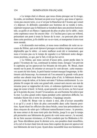 154 DOMINATION FRANÇAISE.
« Le temps était si obscur, que nous étions presque sur le rivage,
les mâts, en tombant, formant un pont avec la grève, que nous n’aperce-
vions pas encore terre, si ce n’est par la blancheur de l’écume qui venait
s’y déposer. Je défendis cependant aux hommes de se rendre à terre,
espérant toujours que le bâtiment se tiendrait dans une position horizon-
tale, sa quille et ses ﬂancs s’appuyant de plus en plus sur le sable ; mais
cette espérance nous fut encore ôtée : il s’inclina peu à peu sur tribord,
présentant son pont à toute la fureur de la mer ; ne pouvant plus tenir
dans cette position, je ﬁs établir un va-et-vient, et transporter à terre tout
mon monde.
« Je descendis moi-même, et nous nous rendîmes de suite au se-
cours du Silène, qui avait éprouvé presque en même temps un sort aussi
déplorable que le nôtre ; et notre malheur avait été si instantané, que
nous n’avions pas eu le temps de signaler à ce bâtiment notre dange-
reuse position, ce qui, par le fait, n’eût pu lui servir.
« Le Silène, qui nous suivait d’assez près, ayant perdu dans le
grain l’Aventure de vue, continuait la même route, lorsque l’on prévint
le capitaine qu’on apercevait les brisants de très-près. M. Bruat, étant
monté sur le pont, ﬁt orienter et envoyer le vent devant ; cette manœu-
vre ayant été très-lente, le petit hunier restant masqué longtemps, le bâ-
timent cala beaucoup. Au moment où l’on amurait la grande voile pour
arrêter une abatée trop forte et donner plus d’air, le bâtiment donna le
premier coup de talon, et la lame suivante l’échoua entièrement. Le ca-
pitaine ﬁt couper de suite son grand mât, conservant encore son mat de
misaine pour se rapprocher de terre, et ordonna également à son équi-
page de rester à bord ; le brick, ayant penché vers la terre, ne fut évacué
qu’à la pointe du jour.Avant l’évacuation, un seul homme fut enlevé par
la mer. Le plus grand ordre régna pendant cette opération difﬁcile; les
malades furent mis à terre les premiers, l’équipage ensuite.
« Enﬁn M. Bruat vint se réunir à moi, aﬁn d’aviser ensemble
à ce qu’il y avait à faire de plus convenable dans celte funeste posi-
tion. Ayant réuni les ofﬁciers des deux bricks, nous leur présentâmes les
deux moyens de salut qui s’offraient naturellement à nous : le premier,
de nous armer et de nous tenir près des bricks, jusqu’à ce que le temps
pût permettre aux bâtiments de guerre de venir nous sauver ; le second,
de ne faire aucune résistance, et d’être conduits par les Bédouins à Al-
ger. Nous décidâmes pour le dernier avis, nos poudres étant mouillées,
et le ciel et la mer étant loin de nous faire espérer de pouvoir apercevoir
nos bâtiments de tout le jour. Ayant donc rassemblé tous nos hommes et
 