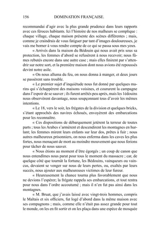 156 DOMINATION FRANÇAISE.
recommandai d’agir avec la plus grande prudence dans leurs rapports
avec ces féroces habitants. Ici l’histoire de nos malheurs se complique :
chaque village, chaque maison présente des scènes différentes ; mais,
comme je craindrais de vous fatiguer par tant d’images douloureuses, je
vais me borner à vous rendre compte de ce qui se passa sous mes yeux.
« Arrivés dans la maison du Bédouin qui nous avait pris sous sa
protection, les femmes d’abord se refusèrent à nous recevoir; nous fû-
mes rebutés encore dans une autre case ; mais elles ﬁnirent par s’atten-
drir sur notre sort, et la première maison dont nous avions été repoussés
devint notre asile.
« On nous alluma du feu, on nous donna à manger, et deux jours
se passèrent sans trouble.
« Le premier sujet d’inquiétude nous fut donné par quelques ma-
rins qui s’échappèrent des maisons voisines, et coururent la campagne
dans l’espoir de se sauver ; ils furent arrêtés peu après, mais les 1édouins
nous observèrent davantage, nous soupçonnant tous d’avoir les mêmes
intentions.
« Le 18, vers le soir, les frégates de la division et quelques bricks,
s’étant approchés des navires échoués, envoyèrent des embarcations
pour les reconnaître.
« Ces dispositions de débarquement jetèrent la terreur de toutes
parts ; tous les Arabes s’armèrent et descendirent les montagnes en hur-
lant; les femmes mirent leurs enfants sur leur dos, prêtes à fuir ; nous
autres malheureux prisonniers, on nous enferma dans les caves les plus
fortes, nous menaçant de mort au moindre mouvement que nous ferions
pour tâcher de nous sauver.
« Nous étions au moment d’être égorgés ; un coup de canon que
nous entendîmes nous parut pour tous le moment du massacre ; car, de
quelque côté que tournât la fortune, les Bédouins, vainqueurs ou vain-
cus, devaient se venger sur nous de leurs pertes, ou, exaltés par leurs
succès, nous ajouter aux malheureuses victimes de leur fureur.
« Heureusement la chance tourna plus favorablement que nous
ne devions l’espérer; la frégate rappela ses embarcations, et tout rentra
pour nous dans l’ordre accoutumé ; mais il n’en fut pas ainsi dans les
montagnes.
« M. Bruat, que j’avais laissé avec vingt-trois hommes, compris
le Maltais et six ofﬁciers, fut logé d’abord dans la même maison avec
ses compagnons ; mais, comme elle n’était pas assez grande pour tout
le monde, on les en ﬁt sortir et on les plaça dans une espèce de mosquée
 