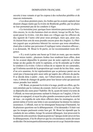 DOMINATION FRANÇAISE. 157
ouverte à tous venants et qui les exposa à des recherches pénibles et de
mauvais traitements.
« Les deux premiers jours, lesArabes qui les avaient capturés leur
disaient chaque matin que la rivière de Bouberak gonﬂée, par les pluies
ne leur permettait pas de les conduire à Alger.
« Le troisième jour, quoique leurs intentions parussent plus hos-
tiles encore, la vie des hommes était en sûreté, lorsqu’un ﬁls de Turc,
ayant passé la rivière, vint dire dans ces villages que les ofﬁciers du
dey égaient de l’autre côté pour nous protéger, mais que, pour eux,
ils étaient bien sots de nous prendre encore pour des Anglais. Le Mal-
tais jugeait que sa présence hâterait les secours que nous attendions,
étant plus à même que personne d’expliquer notre situation affreuse ;
à sa demande, M. Bruat le ﬁt partir, en lui recommandant toute dili-
gence.
« Il y avait à peine une heure qu’il était en route, que nos marins
furent mieux traités ; plusieurs Arabes leur rendirent leurs effets, dont
ils les avaient dépouillés le premier jour de notre captivité; en même
temps un des guides ﬁt sortir le capitaine, et lui ﬁt entendre qu’il allait
le conduire à la rivière. Celui-ci refusa de se séparer de ses camarades,
qu’il informa aussitôt de la proposition qui venait de lui être faite ; mais
d’un avis unanime, ils lui représentèrent que sa présence parmi eux ne
serait pas à beaucoup près aussi utile qu’auprès des ofﬁciers du pacha.
Il se décida donc à partir ; mais, sur l’observation du commis aux re-
vues, il obtint de changer de gardes pour leur laisser celui qui paraissait
mieux prendre leur intérêt.
« M. Bruat, en passant la rivière à la nage, perdit ses effets, qui fu-
rent entraînés par la violence du courant. Arrivé sur l’autre rive, un Turc
se dépouilla des siens pour l’habiller. De là, ayant été mené à la tente de
l’effendi, ne trouvant personne sachant le français ou l’anglais, il fut in-
terrogé en espagnol, et reçut les plus grandes assurances pour la sécurité
de tous ; on expédia de suite deux ofﬁciers dans les montagnes, on lui
permit même d’écrire une lettre à son second pour lui donner les mêmes
assurances. L’effendi, tout en lui témoignant beaucoup d’humanité, lui
ﬁt plusieurs questions sur le débarquement ; il lui demanda s’il était vrai
que les troupes partissent contre leur gré. M. Bruat lui répondit que la
conduite de nos soldats, lorsqu’ils seraient débarqués, leur prouverait la
faussetédecetteassertion.Quantaupointoul’époqueoùdevaitavoirlieu
le débarquement, il lui ﬁt observer que les circonstances seules devaient
endécider.Oninsistaparticulièrementpoursavoircequ’étaientdevenues
 
