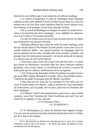 DOMINATION FRANÇAISE. 159
présent les seuls débris que j’ai pu réunir de cet affreux naufrage.
« Le consul d’Angleterre et celui de Sardaigne ayant demandé
audience au dey pour obtenir d’avoir les états-majors chez eux, nous les
priâmes de n’en rien faire, notre intention étant de rester toujours avec
nos hommes et de partager en tout leur mauvaise fortune.
« M. le consul de Sardaigne se chargea d’avancer les fonds néces-
saires à la nourriture des deux équipages ; nous réglâmes les dépenses
avec tout l’ordre et l’économie possibles.
« Le dey lui-même nous envoya le jour de notre arrivée les objets
que réclamaient nos premiers besoins.
« Quelque affreuses que soient les suites de notre naufrage, nous
devons encore bénir la Providence d’avoir permis à nos soins d’en re-
cueillir autant de débris ; car, jusqu’à présent, les équipages dont les
navires périrent sur les côtes, entraînés par leurs courants variables, ont
presque tous été entièrement massacrés ; un navire même de la régence
n’y éprouva pas un sort moins funeste.
« Pour nous, nous avons fait ce que nous devions faire ; et, quels
que soient les douloureux souvenirs dont nos âmes resteront toujours
pénétrées, nous avons encore la consolation de n’avoir à accuser de
notre perte que les chances malheureuses de la navigation.
« J’ai l’honneur de demander à Votre Excellence le grade d’ensei-
gne pour MM. Augier, Bonnard et Cossade, élèves de première classe ;
l’entretien du grade d’enseigne pour M. Barnel, auxiliaire.
« Nous devons aux soins de ces messieurs le bon ordre qui n’a
cessé d’exister parmi nos marins ; enﬁn je termine en vous demandant
un avancement, soit en grade, soit en paye, pour tous les hommes des
deux équipages.
« Le Maltais(1)
dont le dévouement nous sauva tous a, par sa belle
conduite, assez ﬁxé l’attention de Votre Excellence pour qu’il me soit
inutile de le rappeler à votre souvenir.
« J’ai l’honneur d’être...
« A. D’ASSIGNY »
« P. S. Monseigneur, je venais de terminer mon rapport, lorsque
l’on est venu me prévenir que deux hommes étaient parvenus à s’échap-
per de la fureur des Arabes.
_____________________
(1) Le dévouement du Maltais fut récompensé par la croix de la Légion
d’Honneur et par le don d’un bateau. — M. Bruat, peu après, fut appelé au com-
mandement des îles Marquises.
 