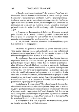 160 DOMINATION FRANÇAISE.
« Dans les premiers moments de l’effervescence, l’un d’eux, sai-
sissant une fourche, l’aurait enfoncée dans le cou de celui qui venait
l’assassiner ; l’autre aurait pris une hache; et, après s’être longtemps dé-
fendus, ne pouvant résister au nombre toujours croissant, ils s’enfuirent,
après avoir blessé plusieurs Arabes, ils errèrent plusieurs jours dans les
montagnes, se nourrissant de racines ; enﬁn ils vinrent se constituer
prisonniers entre les mains des ofﬁciers du dey, qui les ﬁrent conduire à
Alger.
« Je pense que la décoration de la Légion d’honneur ne serait
point déplacée sur le cœur de ces braves gens qui, en outre des souf-
frances qu’ils ont éprouvées, par leurs services antérieurs et leur bonne
conduite, ont toujours mérité les éloges de leurs chefs.
« L’un, du brick l’Aventure, se nomme Duchamp (Pierre), quar-
tier-maître à la 44e compagnie. »
On trouva à Alger douze bâtiments de guerre, onze cent quatre-
vingt-quatre pièces de canon, sept cent quatre-vingt-cinq en bronze et
trois cent quatre-vingt-dix-neuf en fer, les arsenaux de la guerre et de la
marine bien approvisionnés d’armes et de munitions.
De nombreuses dysenteries se déclarèrent dans l’armée française
et prirent d’abord un caractère alarmant, qui avaient été occasionnées
par les longues fatigues de nos soldats dans les marches et contremar-
ches, à l’ardeur d’un soleil brûlant, remplacé la nuit par des fraîcheurs
et même par une atmosphère humide et un changement de température
si variée dans cette partie de la régence ; mais cependant du repos, des
soins, des modiﬁcations dans les logements, avec une addition de vin
et de riz à la nourriture ordinaire, arrêtèrent bientôt les progrès de cette
maladie ; une partie des hommes qui en furent vivement attaqués fut
renvoyée en France, car le changement de climat était de toute urgence
pour trouver espoir de parfaite guérison.
Après la prise de possession d’Alger, la présence de Hussein-Pa-
cha devenait embarrassante ; elle n’était pas sans danger pour sa person-
ne, parce que beaucoup de janissaires irrités avaient annoncé l’intention
d’attenter à sa vie. La protection de l’armée française était devenue sa
seule sauvegarde : une compagnie de grenadiers le garantissait contre le
fer homicide de ses anciens sujets. On s’empressa de le faire partir. On
lui avait laissé le choix du lieu de sa retraite.
Il avait repoussé bien loin, et pour de très-bonnes raisons, l’idée
de chercher un asile dans les États ottomans.
 