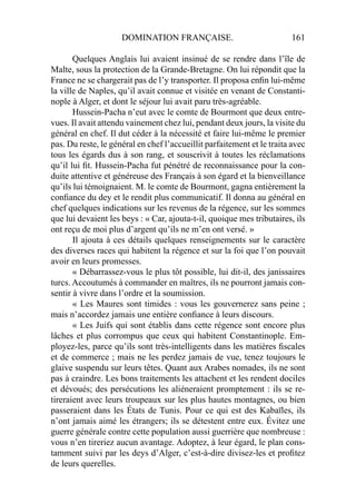 DOMINATION FRANÇAISE. 161
Quelques Anglais lui avaient insinué de se rendre dans l’île de
Malte, sous la protection de la Grande-Bretagne. On lui répondit que la
France ne se chargerait pas de l’y transporter. Il proposa enﬁn lui-même
la ville de Naples, qu’il avait connue et visitée en venant de Constanti-
nople à Alger, et dont le séjour lui avait paru très-agréable.
Hussein-Pacha n’eut avec le comte de Bourmont que deux entre-
vues. Il avait attendu vainement chez lui, pendant deux jours, la visite du
général en chef. Il dut céder à la nécessité et faire lui-même le premier
pas. Du reste, le général en chef l’accueillit parfaitement et le traita avec
tous les égards dus à son rang, et souscrivit à toutes les réclamations
qu’il lui ﬁt. Hussein-Pacha fut pénétré de reconnaissance pour la con-
duite attentive et généreuse des Français à son égard et la bienveillance
qu’ils lui témoignaient. M. le comte de Bourmont, gagna entièrement la
conﬁance du dey et le rendit plus communicatif. Il donna au général en
chef quelques indications sur les revenus de la régence, sur les sommes
que lui devaient les beys : « Car, ajouta-t-il, quoique mes tributaires, ils
ont reçu de moi plus d’argent qu’ils ne m’en ont versé. »
Il ajouta à ces détails quelques renseignements sur le caractère
des diverses races qui habitent la régence et sur la foi que l’on pouvait
avoir en leurs promesses.
« Débarrassez-vous le plus tôt possible, lui dit-il, des janissaires
turcs. Accoutumés à commander en maîtres, ils ne pourront jamais con-
sentir à vivre dans l’ordre et la soumission.
« Les Maures sont timides : vous les gouvernerez sans peine ;
mais n’accordez jamais une entière conﬁance à leurs discours.
« Les Juifs qui sont établis dans cette régence sont encore plus
lâches et plus corrompus que ceux qui habitent Constantinople. Em-
ployez-les, parce qu’ils sont très-intelligents dans les matières ﬁscales
et de commerce ; mais ne les perdez jamais de vue, tenez toujours le
glaive suspendu sur leurs têtes. Quant aux Arabes nomades, ils ne sont
pas à craindre. Les bons traitements les attachent et les rendent dociles
et dévoués; des persécutions les aliéneraient promptement : ils se re-
tireraient avec leurs troupeaux sur les plus hautes montagnes, ou bien
passeraient dans les États de Tunis. Pour ce qui est des Kabaïles, ils
n’ont jamais aimé les étrangers; ils se détestent entre eux. Évitez une
guerre générale contre cette population aussi guerrière que nombreuse :
vous n’en tireriez aucun avantage. Adoptez, à leur égard, le plan cons-
tamment suivi par les deys d’Alger, c’est-à-dire divisez-les et proﬁtez
de leurs querelles.
 
