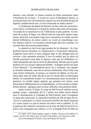 DOMINATION FRANÇAISE. 163
muettes, cette solitude, ce silence inusités lui ﬁrent amèrement sentir
l’immensité de sa chute : il se prit çà verser d’abondantes larmes, et
tourna plusieurs fois de douloureux regards sur cette Kasbah du haut de
laquelle, pendant douze ans, il avait commandé en maître absolu(1)
.
Le lendemain du départ de Hussein eut lieu celui des janissaires.
Cette milice, si turbulente et si redoutée, donna, dans cette circonstance,
l’exemple de la soumission et de l’obéissance la plus parfaite. Au mo-
ment de la prise d’Alger, son effectif était de cinq mille quatre-vingt-
douze, dont huit cent quatre-vingt-onze canonniers; la moitié environ
étaient célibataires, les autres mariés ou vivant en concubinage avec
des femmes maures. Les premiers étaient logés dans des casernes, les
seconds dans des maisons particulières.
Le général en chef avait jugé prudent de les désarmer : ils n’op-
posèrent aucune résistance et s’empressèrent, à la première injonction,
d’apporter leurs fusils et leurs yatagans dans le lieu désigné pour les
recevoir. Cette opération terminée, il leur ﬁt notiﬁer que les pères de
famille pourraient rester dans la régence, mais que les célibataires se-
raient transportés par mer là ont ils le désireraient, décision qui ne parut
produire sur eux aucune impression pénible : la plupart étaient nés dans
l’Asie Mineure(2)
, ils demandèrent qu’on les y conduisit, sans stipuler
la moindre indemnité, sans élever aucune réclamation. Deux mille cinq
cents furent embarqués, et lorsque, au moment du départ, on leur dis-
tribua deux mois de solde, aﬁn de ne pas les laisser dans un dénuement
absolu, ils exprimèrent la plus vive reconnaissance pour un procédé si
généreux. Ce terrible odjack algérien, qui, pendant trois siècles, avait
épouvanté la Méditerranée de ses déprédations, se trouvait donc complè-
tement dissous : quelques jours avaient sufﬁ pour cette glorieuse tâche.
Après la prise, d’Alger, le camp de Sidi-Ferruch subsista encore
quelque temps ; cependant, dès le 7 juillet, des ordres furent donnés
pour le désarmement et l’abandon de Sidi-Ferruch, dont l’occupation
ne parut plus nécessaire. Le deuxième bataillon du 48e de ligne fut en-
voyé à ce camp pour s’y réunir au premier bataillon du même régiment
et y rester jusqu’à ce que la marine eût enlevé tout le matériel. Le 10,
la garnison des redoutes construites sur la route de Sidi-Ferruch fut ré-
duite à une compagnie par redoute. Le 23, la brigade Poret de Morvan
____________________
(1) Après avoir résidé quelque temps à Naples, Hussein alla habiter Li-
vourne ; de là il vint à Paris, puis se rendit à Alexandrie, où il mourut en 1838.
(2) on les transporta à Vourla, il peu de distance de Smyrne.
 