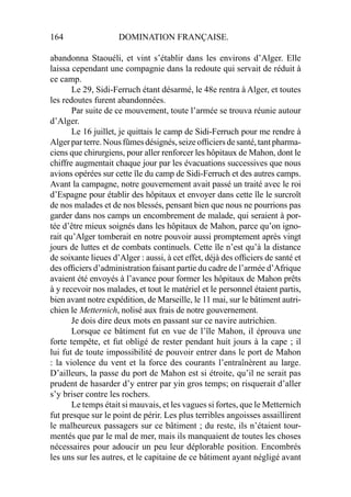 164 DOMINATION FRANÇAISE.
abandonna Staouéli, et vint s’établir dans les environs d’Alger. Elle
laissa cependant une compagnie dans la redoute qui servait de réduit à
ce camp.
Le 29, Sidi-Ferruch étant désarmé, le 48e rentra à Alger, et toutes
les redoutes furent abandonnées.
Par suite de ce mouvement, toute l’armée se trouva réunie autour
d’Alger.
Le 16 juillet, je quittais le camp de Sidi-Ferruch pour me rendre à
Algerparterre.Nousfûmesdésignés,seizeofﬁciersdesanté,tantpharma-
ciens que chirurgiens, pour aller renforcer les hôpitaux de Mahon, dont le
chiffre augmentait chaque jour par les évacuations successives que nous
avions opérées sur cette île du camp de Sidi-Ferruch et des autres camps.
Avant la campagne, notre gouvernement avait passé un traité avec le roi
d’Espagne pour établir des hôpitaux et envoyer dans cette île le surcroît
de nos malades et de nos blessés, pensant bien que nous ne pourrions pas
garder dans nos camps un encombrement de malade, qui seraient à por-
tée d’être mieux soignés dans les hôpitaux de Mahon, parce qu’on igno-
rait qu’Alger tomberait en notre pouvoir aussi promptement après vingt
jours de luttes et de combats continuels. Cette île n’est qu’à la distance
de soixante lieues d’Alger : aussi, à cet effet, déjà des ofﬁciers de santé et
des ofﬁciers d’administration faisant partie du cadre de l’armée d’Afrique
avaient été envoyés à l’avance pour former les hôpitaux de Mahon prêts
à y recevoir nos malades, et tout le matériel et le personnel étaient partis,
bien avant notre expédition, de Marseille, le 11 mai, sur le bâtiment autri-
chien le Metternich, nolisé aux frais de notre gouvernement.
Je dois dire deux mots en passant sur ce navire autrichien.
Lorsque ce bâtiment fut en vue de l’île Mahon, il éprouva une
forte tempête, et fut obligé de rester pendant huit jours à la cape ; il
lui fut de toute impossibilité de pouvoir entrer dans le port de Mahon
: la violence du vent et la force des courants l’entraînèrent au large.
D’ailleurs, la passe du port de Mahon est si étroite, qu’il ne serait pas
prudent de hasarder d’y entrer par yin gros temps; on risquerait d’aller
s’y briser contre les rochers.
Le temps était si mauvais, et les vagues si fortes, que le Metternich
fut presque sur le point de périr. Les plus terribles angoisses assaillirent
le malheureux passagers sur ce bâtiment ; du reste, ils n’étaient tour-
mentés que par le mal de mer, mais ils manquaient de toutes les choses
nécessaires pour adoucir un peu leur déplorable position. Encombrés
les uns sur les autres, et le capitaine de ce bâtiment ayant négligé avant
 