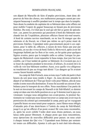 DOMINATION FRANÇAISE. 165
son départ de Marseille de faire d’amples provisions, étant donc dé-
pourvus de bien des choses, nos malheureux passagers eurent par con-
séquent beaucoup à souffrir pendant tout le temps que dura la tempête.
Sans doute la conduite du capitaine de ce bâtiment dans cette affaire eut
pour mobile l’espoir de gagner beaucoup en faisant peu de provisions
fraîches. Du reste, il n’était pas le seul qui eût fait ce genre de spécula-
tion ; car, parmi les personnes qui passèrent à bord des bâtiments mar-
chands lors de l’expédition, plusieurs ofﬁciers furent très-mal nourris.
A bord de certains navires marchands, on ne leur ﬁt manger que des
salaisons et du biscuit, ne s’étant pas même ou qu’à peine muni de
provisions fraîches. Cependant notre gouvernement payait à ces capi-
taines, pour !a table de, ofﬁciers, à raison de trois francs par jour par
personne, en sus des vivres de bord. Enﬁn le Metternich, après avoir été
longtemps ballotté par les ﬂots et les vents, en fut quitte pour quelques
légères avaries, parce que la tempête enﬁn se calma. Lorsque les pas-
sagers du Metternich virent reparaître le beau temps, leur joie fut à son
comble, car il leur tardait de quitter ce bâtiment; ils n’avaient pas eu à
se louer du capitaine pendant la traversée; d’ailleurs, ils avaient été à la
veille de voir leur bâtiment sombrer. Aussi, avec quelle vive allégresse
ne touchèrent-ils pas au rivage tant désiré ! Les dangers qu’ils avaient
courus furent bientôt oubliés.
Au camp de Sidi-Ferruch, nous avions reçu l’ordre de partir à huit
heures du soir pour nous rendre à Alger ; là, nous devions attendre le
départ d’un bâtiment de l’État qui ferait voile pour Mahon, aﬁn de nous
rendre à notre nouvelle destination. Il nous fut accordé un caisson d’am-
bulance pour le transport de nos effets. Nous marchâmes Une partie de
la nuit en traversant les camps de Staouéli et de Sidi-Khalef; ce dernier
camp est dans une très-belle position en ce qu’il domine tout le pays en-
vironnant. Lorsque nous atteignîmes nos avant-postes, le premier fac-
tionnaire ne voulait pas nous laisser traverser ce camp sans avoir reçu la
permission du colonel qui commandait le camp, parce qu’en voyageant
à pareille heure on nous tenait pour suspects ; aussi fûmes-nous obligés
d’attendre près d’une demi-heure à l’entrée du camp de Sidi-Khalef,
jusqu’à ce qu’un ofﬁcier d’un poste avancé fût venu nous reconnaître,
et, après lui avoir exhibé l’ordre dont nous étions porteurs, on nous
laissa enﬁn passer librement. A chaque poste que nous rencontrions,
nous éprouvions de nouvelles difﬁcultés pour passer; on nous criait
à chaque instant des Qui vive ? Cependant nous ﬁnîmes par surmon-
ter toutes ces difﬁcultés. Ajoutez à cela que la nuit était très-obscure,
 