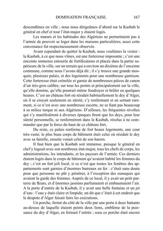 DOMINATION FRANÇAISE. 167
descendîmes en ville ; nous nous dirigeâmes d’abord sur la Kasbah le
général en chef et tout l’état-major y étaient logés.
Les mœurs et les habitudes des Algériens ne permettaient pas à
l’armée de pouvoir se loger dans les maisons particulières; aussi cette
convenance fut respectueusement observée.
Avant cependant de quitter la Kasbah, nous voulûmes la visiter :
la Kasbah, à ce que nous vîmes, est une forteresse imposante ; c’est une
enceinte immense entourée de fortiﬁcations et placée dans la partie su-
périeure de la ville, sur un terrain qui a environ un dixième de l’enceinte
commune, comme nous l’avons déjà dit ; il s’y trouve une grande mos-
quée, plusieurs palais, et des logements pour une nombreuse garnison.
Cette forteresse était crénelée et garnie de nombreuses pièces de canon
d’un très-gros calibre, sur tous les points et principalement sur la ville,
qu’elle domine, qu’elle pourrait même foudroyer et brûler en quelques
heures. C’est un château fort où résidait habituellement le dey d’Alger,
où il se croyait seulement en sûreté, s’y renfermant et en sortant rare-
ment, si ce n’est avec une nombreuse escorte, ne se ﬁant pas beaucoup
à sa milice turque ni aux Algériens. D’ailleurs, les fréquentes révoltes
qui s’y manifestèrent à diverses époques ﬁrent que les deys, pour leur
sûreté personnelle, se renfermèrent dans la Kasbah, résolus à ne com-
mander que par la force du haut de ce château fort,
Du reste, ce palais renferme de fort beaux logements, une cour
très-vaste; le plus beau corps de bâtiment était celui où résidait le dey
avec sa famille, ensuite venait celui de son harem.
Il faut bien que la Kasbah soit immense, puisque le général en
chef y logeait avec son nombreux état-major, tous les chefs de corps, les
administrations, les intendants, et les payeurs de l’armée. Ces derniers
étaient logés dans le corps de bâtiment qu’avaient habité les femmes du
dey ; c’est un fort joli local, si ce n’est que toutes les fenêtres des ap-
partements sont garnies d’énormes barreaux en fer : c’était sans doute
pour que personne ne pût y pénétrer, à l’exception des eunuques qui
avaient la garde des femmes. Auprès de ce local, il y avait un petit par-
terre de ﬂeurs, et d’énormes jasmins parfumaient et embaumaient l’air.
A la porte d’entrée de la Kasbah, il y avait une belle fontaine et un jet
d’eau : l’eau y était claire et limpide; on dit que c’était à cet endroit que
le despote d’Alger faisait faire les exécutions.
Un porche, fermé du côté de la ville par une porte à deux battants
au-dessus de laquelle étaient peints deux lions, emblème de la puis-
sance du dey d’Alger, en fermait l’entrée ; sous ce porche était encore
 