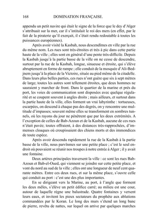 168 DOMINATION FRANÇAISE.
appendu un petit navire qui était le signe de la force que le dey d’Alger
s’attribuait sur la mer, car il s’intitulait le roi des mers (en effet, par le
fait de la piraterie qu’il exerçait, il s’était rendu redoutable à toutes les
puissances européennes).
Après avoir visité la Kasbah, nous descendîmes en ville par la rue
du même nom. Les rues sont très-étroites et très à pic dans cette partie
haute de la ville ; elles sont en général d’une pente très-difﬁcile. Depuis
la Kasbah jusqu’à la partie basse de la ville on ne cesse de descendre,
surtout par la rue de la Kasbah, longue, sinueuse et étroite, qui s’élève
abruptement en forme de rampe ; elle conduit de la mosquée d’Ali-Bed-
jnem jusqu’à la place de la Victoire, située au pied même de la citadelle.
Dans leurs plus belles parties, ces rues n’ont guère que six à sept mètres
de large; toutes les autres sont tellement étroites, que deux hommes ne
sauraient y marcher de front. Dans le quartier de la marine et prés du
port, les voies de communication sont disposées avec quelque régula-
rité et se coupent souvent à angles droits ; mais ailleurs, et surtout dans
la partie haute de la ville, elles forment un vrai labyrinthe : tortueuses,
escarpées, on descend à chaque pas des degrés, on y rencontre une mul-
titude d’impasses; souvent même elles se transforment en sombres tun-
nels, où les rayons du jour ne pénètrent que par les deux extrémités. A
l’exception de celles de Bab-Azoun et de la Kasbah, aucune de ces rues
n’était pavée; toutes offraient, à des distances très-rapprochées, d’im-
menses cloaques où croupissaient des chiens morts et des immondices
de toute espèce.
Après avoir descendu rapidement la rue de la Kasbah à la partie
basse de la ville, nous parvînmes sur une petite place ; c’est le seul en-
droit où pouvaient se réunir nos troupes à notre entrée àAlger ; il y avait
une fontaine.
Deux artères principales traversent la ville : ce sont les rues Bab-
Azoun et Bab-el-Oued, qui viennent se joindre sur cette petite place, et
vont du nord au sud de la ville ; elles ont une longueur de neuf cent qua-
rante mètres. Entre ces deux rues, et sur la même place, s’ouvre celle
qui conduit au port : c’est une des plus importantes.
En se dirigeant vers la Marine, au port, à l’angle que forment
les deux mêles, s’élève un petit édiﬁce carré; au milieu est une cour,
autour de laquelle règne une balustrade. Quatre fontaines y versent
leurs eaux, et invitent les pieux sectateurs du prophète aux ablutions
commandées par le Koran. Le long des murs s’étend un long banc
de pierre, revêtu de nattes, sur lequel on arrive par quelques marches
 