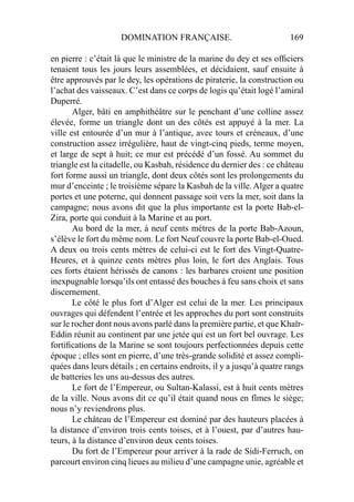 DOMINATION FRANÇAISE. 169
en pierre : c’était là que le ministre de la marine du dey et ses ofﬁciers
tenaient tous les jours leurs assemblées, et décidaient, sauf ensuite à
être approuvés par le dey, les opérations de piraterie, la construction ou
l’achat des vaisseaux. C’est dans ce corps de logis qu’était logé l’amiral
Duperré.
Alger, bâti en amphithéâtre sur le penchant d’une colline assez
élevée, forme un triangle dont un des côtés est appuyé à la mer. La
ville est entourée d’un mur à l’antique, avec tours et créneaux, d’une
construction assez irrégulière, haut de vingt-cinq pieds, terme moyen,
et large de sept à huit; ce mur est précédé d’un fossé. Au sommet du
triangle est la citadelle, ou Kasbah, résidence du dernier des : ce château
fort forme aussi un triangle, dont deux côtés sont les prolongements du
mur d’enceinte ; le troisième sépare la Kasbah de la ville. Alger a quatre
portes et une poterne, qui donnent passage soit vers la mer, soit dans la
campagne; nous avons dit que la plus importante est la porte Bab-el-
Zira, porte qui conduit à la Marine et au port.
Au bord de la mer, à neuf cents mètres de la porte Bab-Azoun,
s’élève le fort du même nom. Le fort Neuf couvre la porte Bab-el-Oued.
A deux ou trois cents mètres de celui-ci est le fort des Vingt-Quatre-
Heures, et à quinze cents mètres plus loin, le fort des Anglais. Tous
ces forts étaient hérissés de canons : les barbares croient une position
inexpugnable lorsqu’ils ont entassé des bouches à feu sans choix et sans
discernement.
Le côté le plus fort d’Alger est celui de la mer. Les principaux
ouvrages qui défendent l’entrée et les approches du port sont construits
sur le rocher dont nous avons parlé dans la première partie, et que Khaïr-
Eddin réunit au continent par une jetée qui est un fort bel ouvrage. Les
fortiﬁcations de la Marine se sont toujours perfectionnées depuis cette
époque ; elles sont en pierre, d’une très-grande solidité et assez compli-
quées dans leurs détails ; en certains endroits, il y a jusqu’à quatre rangs
de batteries les uns au-dessus des autres.
Le fort de l’Empereur, ou Sultan-Kalassi, est à huit cents mètres
de la ville. Nous avons dit ce qu’il était quand nous en fîmes le siège;
nous n’y reviendrons plus.
Le château de l’Empereur est dominé par des hauteurs placées à
la distance d’environ trois cents toises, et à l’ouest, par d’autres hau-
teurs, à la distance d’environ deux cents toises.
Du fort de l’Empereur pour arriver à la rade de Sidi-Ferruch, on
parcourt environ cinq lieues au milieu d’une campagne unie, agréable et
 