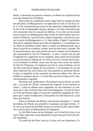 170 DOMINATION FRANÇAISE.
fertile, se dessinant en gracieux contours, et offrant un excellent terrain
pour des manœuvres d’artillerie.
Dans toutes les expéditions contre Alger dont les troupes de terre
ont fait partie, le débarquement s’est opéré dans la rade, à l’est de la vil-
le. C’a été certainement par erreur et par ignorance impardonnable de
la côte et de la topographie du pays, puisque c’est dans cette partie que
sont concentrés tous les moyens de défense. Il est clair qu’une armée
pouvait opérer un débarquement dans la baie de Sidi-Ferruch sans ren-
contrer d’obstacle ; aussi la France, depuis longtemps, avait jeté les yeux
sur ce point de débarquement, et s’y était arrêtée, d’après l’exploration
faite par le capitaine Boutin par ordre de Napoléon. C’est pourquoi no-
tre armée d’expédition contre Alger y a opéré son débarquement, qui a
réussi au gré de nos souhaits, comme nous devions nous y attendre. De
là, nécessairement, une seule marche devait la conduire sur les hauteurs
qui commandent le fort de l’Empereur ; et alors, n’ayant rien qui pût
l’empêcher de s’approcher de ses remparts, notre armée devait prendre
en, peu de temps le château de vive force ou avec le secours de la mine,
ou en le battant en brèche. Aussi, une fois que nous avons été maîtres
du fort de l’Empereur, les Algériens ont tiré le canon d’alarme, car ils
ont bien senti tout le danger de leur position ; c’est pourquoi ils se sont
alors empressés de venir traiter avec notre général en chef pour obtenir
la paix et empêcher un feu meurtrier qui pouvait réduire leur ville en
cendres en quelques heures ; il n’était donc que bien temps qu’ils vins-
sent demander à capituler.
Revenons aux fortiﬁcations. On pourrait encore décrire un autre
fort : c’est celui de l’Étoile, autrement des Tagarins. Il est à présent en
ruines ; c’était un château assez important sur une éminence, au sud-
ouest de la ville. Sa forme était celle d’un heptagone ; il avait été élevé
en 1550, par Hassan-Agha, à la suite de l’expédition espagnole de 1541,
parce que l’armée envahissante s’était portée sur cette hauteur et y avait
élevé une batterie
Entre ces éléments de défense, nous devons remarquer : 1° autour
du château de l’Étoile, une poudrière et quelques ouvrages fermés ; 2°
au sud et au sud-est du fort Bab-Azoun, en suivant la côte, quatre batte-
ries avant le point où débarquèrent les Espagnols.
Le fort Bab-Azoun ou des Renégats, sur le bord de la mer et au
sud d’Alger, dont nous avons déjà parlé, ne peut être que d’une très-fai-
ble importance.
J’ai parlé du fort Neuf, mais je n’ai pas cité son importance. Ce
 