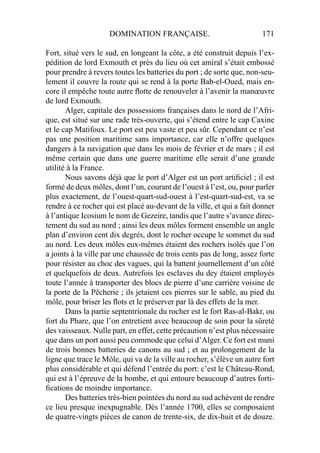 DOMINATION FRANÇAISE. 171
Fort, situé vers le sud, en longeant la côte, a été construit depuis l’ex-
pédition de lord Exmouth et près du lieu où cet amiral s’était embossé
pour prendre à revers toutes les batteries du port ; de sorte que, non-seu-
lement il couvre la route qui se rend à la porte Bab-el-Oued, mais en-
core il empêche toute autre ﬂotte de renouveler à l’avenir la manœuvre
de lord Exmouth.
Alger, capitale des possessions françaises dans le nord de l’Afri-
que, est situé sur une rade très-ouverte, qui s’étend entre le cap Caxine
et le cap Matifoux. Le port est peu vaste et peu sûr. Cependant ce n’est
pas une position maritime sans importance, car elle n’offre quelques
dangers à la navigation que dans les mois de février et de mars ; il est
même certain que dans une guerre maritime elle serait d’une grande
utilité à la France.
Nous savons déjà que le port d’Alger est un port artiﬁciel ; il est
formé de deux môles, dont l’un, courant de l’ouest à l’est, ou, pour parler
plus exactement, de l’ouest-quart-sud-ouest à l’est-quart-sud-est, va se
rendre à ce rocher qui est placé au-devant de la ville, et qui a fait donner
à l’antique Icosium le nom de Gezeire, tandis que l’autre s’avance direc-
tement du sud au nord ; ainsi les deux môles forment ensemble un angle
plan d’environ cent dix degrés, dont le rocher occupe le sommet du sud
au nord. Les deux môles eux-mêmes étaient des rochers isolés que l’on
a joints à la ville par une chaussée de trois cents pas de long, assez forte
pour résister au choc des vagues, qui la battent journellement d’un côté
et quelquefois de deux. Autrefois les esclaves du dey étaient employés
toute l’année à transporter des blocs de pierre d’une carrière voisine de
la porte de la Pêcherie ; ils jetaient ces pierres sur le sable, au pied du
môle, pour briser les ﬂots et le préserver par là des effets de la mer.
Dans la partie septentrionale du rocher est le fort Ras-al-Bakr, ou
fort du Phare, que l’on entretient avec beaucoup de soin pour la sûreté
des vaisseaux. Nulle part, en effet, cette précaution n’est plus nécessaire
que dans un port aussi peu commode que celui d’Alger. Ce fort est muni
de trois bonnes batteries de canons au sud ; et au prolongement de la
ligne que trace le Môle, qui va de la ville au rocher, s’élève un autre fort
plus considérable et qui défend l’entrée du port: c’est le Château-Rond,
qui est à l’épreuve de la bombe, et qui entoure beaucoup d’autres forti-
ﬁcations de moindre importance.
Des batteries très-bien pointées du nord au sud achèvent de rendre
ce lieu presque inexpugnable. Dès l’année 1700, elles se composaient
de quatre-vingts pièces de canon de trente-six, de dix-huit et de douze.
 