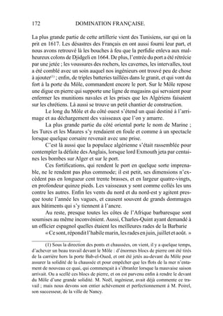 172 DOMINATION FRANÇAISE.
La plus grande partie de cette artillerie vient des Tunisiens, sur qui on la
prit en 1617. Les désastres des Français en ont aussi fourni leur part, et
nous avons retrouvé là les bouches à feu que la perﬁdie enleva aux mal-
heureux colons de Djidgeli en 1664. De plus, l’entrée du port a été rétrécie
par une jetée ; les voussures des rochers, les cavernes, les intervalles, tout
a été comblé avec un soin auquel nos ingénieurs ont trouvé peu de chose
à ajouter(1)
; enﬁn, de triples batteries taillées dans le granit, et qui vont du
fort à la porte du Môle, commandent encore le port. Sur le Môle repose
une digue en pierre qui supporte une ligne de magasins qui servaient pour
enfermer les munitions navales et les prises que les Algériens faisaient
sur les chrétiens. Là aussi se trouve un petit chantier de construction.
Le long du Môle et du côté ouest s’étend un quai destiné à l’arri-
mage et au déchargement des vaisseaux que l’on y amarre.
La plus grande partie du côté oriental porte le nom de Marine ;
les Turcs et les Maures s’y rendaient en foule et comme à un spectacle
lorsque quelque corsaire revenait avec une prise.
C’est là aussi que la populace algérienne s’était rassemblée pour
contempler la défaite des Anglais, lorsque lord Exmouth jeta par centai-
nes les bombes sur Alger et sur le port.
Ces fortiﬁcations, qui rendent le port en quelque sorte imprena-
ble, ne le rendent pas plus commode; il est petit, ses dimensions n’ex-
cèdent pas en longueur cent trente brasses, et en largeur quatre-vingts,
en profondeur quinze pieds. Les vaisseaux y sont comme collés les uns
contre les autres. Enﬁn les vents du nord et du nord-est y agitent pres-
que toute l’année les vagues, et causent souvent de grands dommages
aux bâtiments qui s’y tiennent à l’ancre.
Au reste, presque toutes les côtes de l’Afrique barbaresque sont
soumises au même inconvénient. Aussi, Charles-Quint ayant demandé à
un ofﬁcier espagnol quelles étaient les meilleures rades de la Barbarie
«Cesont,réponditl’habilemarin,lesradesenjuin,juilletetaoût. »
____________________
(1) Sous la direction des ponts et chaussées, on vient, il y a quelque temps,
d’achever un beau travail devant le Môle : d’énormes blocs de pierre ont été tirés
de la carrière hors la porte Bab-el-Oued, et ont été jetés au-devant du Môle pour
assurer la solidité de la chaussée et pour empêcher que les ﬂots de la mer n’enta-
ment de nouveau ce quai, qui commençait à s’ébranler lorsque la mauvaise saison
arrivait. Ou a scellé ces blocs de pierre, et on est parvenu enﬁn à rendre le devant
du Môle d’une grande solidité. M. Noël, ingénieur, avait déjà commente ce tra-
vail ; mais nous devons son entier achèvement et perfectionnement à M. Poirel,
son successeur, de la ville de Nancy.
 