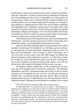 DOMINATION FRANÇAISE. 173
D’après tout ce que je viens d’énoncer sur le port d’Alger et les fortiﬁca-
tions qui l’entourent, l’on doit voir que toutes les approches d’Alger par
mer sont défendues par des travaux si redoutables, et si bien garnies de
canons de gros calibre, qu’il y aurait de la folie à vouloir l’attaquer avec
une ﬂotte dans le cas où l’ennemi opposerait la tactique et le courage le
plus ordinaire. L’attaque du mois d’août 1816, par les ﬂottes combinées
de la Hollande et de l’Angleterre comme nous l’avons déjà relaté, a fait
connaître le minimum des forces navales nécessaires dans une pareille
circonstance. Depuis cette époque, vis-à-vis la tête du Môle a été élevée
une batterie de trente-six pièces de canon de gros calibre, qui prennent
en ﬂanc la position qu’occupa la ﬂotte de lord Exmouth.
Ainsiilparaîtsûrqu’uneattaquedemêmenatureseraitaujourd’hui
infructueuse ; mais des vaisseaux peuvent se mettre à l’ancre hors de la
portée des canons, et un bombardement peut toujours réussir.
Alger est donc bâti en grande partie sur le penchant d’une colline
escarpée, comme nous l’avons déjà dit. La ville basse, qui est en plaine,
est traversée par trois rues principales, aboutissant toutes les trois à la
place du Gouvernement(1)
, qui en occupe le centre. Cette place, qui a
vue sur la mer, est très-vaste et sera fort belle lorsque les édiﬁces qui
doivent l’entourer seront entièrement construits. La ville haute, comme
je l’ai déjà dit, est un labyrinthe de petites rues étroites et tortueuses.
Une seule est longue et un peu plus large que les autres, c’est celle qui
du bas de la ville conduit à la Kasbah, d’où elle a pris son nom.
En général, l’aspect matériel de la ville est repoussant; les mai-
sons, qui n’ont presque point d’ouvertures extérieures, sont tellement
rapprochées, qu’elles se touchent presque par le haut, et que les étroits
passages que l’on appelle des rues ne sont à vrai dire que des boyaux
sombres que l’on pourrait prendre pour des égouts. Mais au bout de
quelques jours les yeux se familiarisent avec cette construction, dont la
chaleurduclimat(2)
démontredurestebientôtlesavantages.Onn’estplus
____________________
(1) Ce sont les rues de la Marine, Bab-Azoun et Bab-et-Oued.
(2) Dans quel but a t-on construit des rues si étroites ? Généralement on
prétend que les Algériens ont voulu, par là, obvier à l’extrême chaleur. Effective-
ment, il y a un grand nombre de rues où le soleil ne pénètre jamais, et sans doute
la fraîcheur qui résulte, dans un climat si brûlant, de cette disposition, ne peut être
qu’agréable ; d’autres veulent que cette étrange manière de bâtir ait été imaginée
pour parer aux tremblements de terre, fréquents sur cette côte, ou peut-être quel-
ques deys y ont-ils songé en effet : c’est du moins ce qu’autorisent à croire les che-
vrons qui croisent la rue, et à l’aide desquels les façades des maisons sont étagées
les unes sur les autres.
 