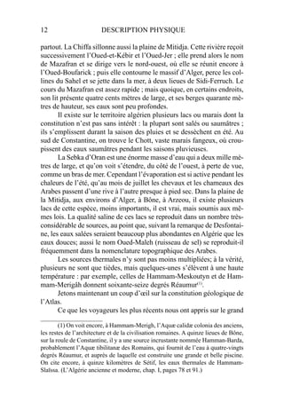 12 DESCRIPTION PHYSIQUE
partout. La Chiffa sillonne aussi la plaine de Mitidja. Cette rivière reçoit
successivement l’Oued-et-Kébir et l’Oued-Jer ; elle prend alors le nom
de Mazafran et se dirige vers le nord-ouest, où elle se réunit encore à
l’Oued-Boufarick ; puis elle contourne le massif d’Alger, perce les col-
lines du Sahel et se jette dans la mer, à deux lieues de Sidi-Ferruch. Le
cours du Mazafran est assez rapide ; mais quoique, en certains endroits,
son lit présente quatre cents mètres de large, et ses berges quarante mè-
tres de hauteur, ses eaux sont peu profondes.
Il existe sur le territoire algérien plusieurs lacs ou marais dont la
constitution n’est pas sans intérêt : la plupart sont salés ou saumâtres ;
ils s’emplissent durant la saison des pluies et se dessèchent en été. Au
sud de Constantine, on trouve le Chott, vaste marais fangeux, où crou-
pissent des eaux saumâtres pendant les saisons pluvieuses.
La Sebka d’Oran est une énorme masse d’eau qui a deux mille mè-
tres de large, et qu’on voit s’étendre, du côté de l’ouest, à perte de vue,
comme un bras de mer. Cependant l’évaporation est si active pendant les
chaleurs de l’été, qu’au mois de juillet les chevaux et les chameaux des
Arabes passent d’une rive à l’autre presque à pied sec. Dans la plaine de
la Mitidja, aux environs d’Alger, à Bône, à Arzeou, il existe plusieurs
lacs de cette espèce, moins importants, il est vrai, mais soumis aux mê-
mes lois. La qualité saline de ces lacs se reproduit dans un nombre très-
considérable de sources, au point que, suivant la remarque de Desfontai-
ne, les eaux salées seraient beaucoup plus abondantes en Algérie que les
eaux douces; aussi le nom Oued-Maleh (ruisseau de sel) se reproduit-il
fréquemment dans la nomenclature topographique des Arabes.
Les sources thermales n’y sont pas moins multipliées; à la vérité,
plusieurs ne sont que tièdes, mais quelques-unes s’élèvent à une haute
température : par exemple, celles de Hammam-Meskoutyn et de Ham-
mam-Merigâh donnent soixante-seize degrés Réaumur(1)
.
Jetons maintenant un coup d’œil sur la constitution géologique de
l’Atlas.
Ce que les voyageurs les plus récents nous ont appris sur le grand
____________________
(1) On voit encore, à Hammam-Merigh, l’Aquæ calidæ colonia des anciens,
les restes de l’architecture et de la civilisation romaines. A quinze lieues de Bône,
sur la roule de Constantine, il y a une source incrustante nommée Hamman-Barda,
probablement l’Aquæ tibilitanæ des Romains, qui fournit de l’eau à quatre-vingts
degrés Réaumur, et auprès de laquelle est construite une grande et belle piscine.
On cite encore, à quinze kilomètres de Sétif, les eaux thermales de Hammam-
Slaïssa. (L’Algérie ancienne et moderne, chap. I, pages 78 et 91.)
 
