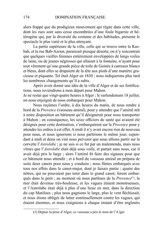 174 DOMINATION FRANÇAISE.
alors frappé que du prodigieux mouvement qui règne dans cette ville,
dont les rues sont sans cesse encombrées d’une foule bigarrée et hé-
térogène qui, par la diversité du costume et des habitudes, présente le
spectacle le plus varié et le plus attrayant.
La partie supérieure de la ville, celle qui se trouve entre la Kas-
bah, et la rue Bab-Azoun, paraissait presque déserte; on n’y rencontrait
que quelques vieilles femmes entièrement enveloppées de longs voiles
de laine, ou de jeunes négresses qui allaient à la fontaine, n’ayant pour
tout vêtement qu’une grande pièce de toile de Guinée à carreaux blancs
et bleus, dont elles se drapaient de la tête aux pieds d’une manière gra-
cieuse et piquante. Tel était Alger en 1830 ; nous indiquerons plus tard
les nombreux changements qu’il a subis.
Après avoir donné une idée de la ville d’Alger et de ses fortiﬁca-
tions. nous reviendrons à mon départ pour Mahon.
Je ne restai que vingt-quatre heures à Alger ; le surlendemain 18 juillet,
on nous enjoignit de nous embarquer pour Mahon.
Nous reçûmes l’ordre, à dix heures du matin, de nous rendre à
bord de la Provence (vaisseau amiral), pour y attendre que l’amiral mît
à notre disposition un bâtiment qu’il désignerait pour nous transporter
à Mahon ; en conséquence, les seize ofﬁciers de santé qui avaient été
désignés pour cette destination, s’embarquèrent sur la Provence pour y
attendre les ordres à cet effet. A midi il n’y avait encore rien de nouveau
pour nous, et nous ignorions si nous partirions le même jour; cepen-
dant à midi et demi on vint nous prévenir que nous allions partir sur la
corvette l’Astrolabe ; je ne sais si ce fut par un malentendu, mais nous
vîmes que l’Astrolabe était déjà sous voile, et partait sans nous, car il
avait déjà pris le large ; alors l’amiral ﬁt faire des signaux pour que
ce bâtiment nous attendit ; et à bord du vaisseau amiral on prépara de
suite deux canots pour nous y conduire ; nous fûmes embarqués avec
tous nos effets dans le canot-major, dont je faisais partie ; quatre des
nôtres, qui ne pouvaient pas tenir dans le grand canot, furent embar-
qués dans le petit ; au moment où nous partîmes de la Provence(1)
, la
mer était devenue très-houleuse, et les vagues étaient monstrueuses,
et l’Astrolabe était déjà à plus d’une lieue en mer, dans la direction
du cap Matifoux ; plus nous gagnions le large, plus le vent ﬂéchissait,
et nous étions obligés de lutter continuellement contre les vagues, qui
étaient énormes, et nous craignions à chaque instant d’être engloutis
____________________
(1) Depuis la prise d’Alger, ce vaisseau a pris le nom de l’A lgrr.
 