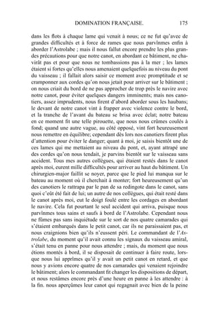 DOMINATION FRANÇAISE. 175
dans les ﬂots à chaque lame qui venait à nous; ce ne fut qu’avec de
grandes difﬁcultés et à force de rames que nous parvînmes enﬁn à
aborder l’Astrolabe ; mais il nous fallut encore prendre les plus gran-
des précautions pour que notre canot, en abordant ce bâtiment, ne cha-
virât pas et pour que nous ne tombassions pas à la mer ; les lames
étaient si fortes qu’elles nous amenaient quelquefois au niveau du pont
du vaisseau ; il fallait alors saisir ce moment avec promptitude et se
cramponner aux cordes qu’on nous jetait pour arriver sur le bâtiment ;
on nous criait du bord de ne pas approcher de trop près le navire avec
notre canot, pour éviter quelques dangers imminents; mais nos cano-
tiers, assez imprudents, nous ﬁrent d’abord aborder sous les haubans;
le devant de notre canot vint à frapper avec violence contre le bord,
et la tranche de l’avant du bateau se brisa avec éclat; notre bateau
en ce moment ﬁt une telle pirouette, que nous nous crûmes coulés à
fond; quand une autre vague, au côté opposé, vint fort heureusement
nous remettre en équilibre; cependant dès lors nos canotiers ﬁrent plus
d’attention pour éviter le danger; quant à moi, je saisis bientôt une de
ces lames qui me mettaient au niveau du pont, et, ayant attrapé une
des cordes qu’on nous tendait, je parvins bientôt sur le vaisseau sans
accident. Tous mes autres collègues, qui étaient restés dans le canot
après moi, eurent mille difﬁcultés pour arriver au haut du bâtiment. Un
chirurgien-major faillit se noyer, parce que le pied lui manqua sur le
bateau au moment où il cherchait à monter; fort heureusement qu’un
des canotiers le rattrapa par le pan de sa redingote dans le canot, sans
quoi c’eût été fait de lui; un autre de nos collègues, qui était resté dans
le canot après moi, eut le doigt foulé entre les cordages en abordant
le navire. Cela fut pourtant le seul accident qui arriva, puisque nous
parvînmes tous sains et saufs à bord de l’Astrolabe. Cependant nous
ne fûmes pas sans inquiétude sur le sort de nos quatre camarades qui
s’étaient embarqués dans le petit canot, car ils ne paraissaient pas, et
nous craignions bien qu’ils n’eussent péri. Le commandant de l’As-
trolabe, du moment qu’il avait connu les signaux du vaisseau amiral,
s’était tenu en panne pour nous attendre ; mais, du moment que nous
étions montés à bord, il se disposait de continuer à faire route, lors-
que nous lui apprîmes qu’il y avait un petit canot en retard, et que
nous y avions encore quatre de nos camarades qui venaient rejoindre
le bâtiment; alors le commandant ﬁt changer les dispositions de départ,
et nous restâmes encore près d’une heure en panne à les attendre : à
la ﬁn. nous aperçûmes leur canot qui regagnait avec bien de la peine
 