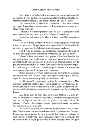 DOMINATION FRANÇAISE. 179
Entre Mahon et Villa-Carlos, on remarque une grande quantité
de moulins à vent, qui tous ont six ailes courtes dont les extrémités for-
ment un cercle au moyen d’une corde attachée de l’une à l’autre.
Les constructions de Mahon se conservent si bien dans ce beau
pays, qu’elles paraissent toujours neuves ; les maisons sont peintes avec
art en rouge et en vert.
L’édiﬁce le plus remarquable de cette ville est la cathédrale, dont
nous avons dit un mot, ainsi que de la richesse de son clergé.
On attribue la fondation de Mahon à Magon, célèbre amiral car-
thaginois.
Ivice ou d’Iviça, autrefois Ebusus,et quelesEspagnols nomment
Ibiza, est une petite ville peu importante aujourd’hui, située dans lite de
ce noin ; presque tous les habitants sont artisans ou pécheurs.
L’île d’Ivice est sillonnée de montagnes couvertes de bois, et où
se trouve une population encore bien rapprochée de l’état de nature.
Cabrera et Formentera sont deux petites villes sises dans les îles
qui portent leur nom et dont on ne parle que lorsqu’on les aperçoit,
pourtant il est bon de dire qu’il y a à Cabrera un château fort qui sert de
prison pour toutes les îles Baléares, dont nous avons eu occasion de par-
ler, en disant que c’était dans cet endroit qu’on mettait nos prisonniers
du temps de la guerre d’Espagne sous Napoléon.
Mahon est un pays vivant autant que les bâtiments des diverses
nations afﬂuent dans son port ; cette ville ne subsiste que par la marine,
et par les diverses escadres qui séjournent dans sa rade.
En effet, jusqu’à ce jour, pour protéger le commerce dans la Mé-
diterranée contre la piraterie des corsaires algériens, les Américains en-
tretenaient une escadre; les Hollandais et les Anglais avaient constam-
ment aussi des bâtiments en station dans le port de cette île, ainsi que la
France.
Dans le moment où nous nous trouvions à Mahon, il y avait en-
core les bâtiments de la station hollandaise, américaine et anglaise, plus
deux de nos frégates, quelques bricks de guerre, et au moins huit ou dix
gabares et d’autres bâtiments de transport qui avaient servi à transporter
nos malades d’Alger à Mahon.
Ces diverses escadres, constamment réunies dans le port de Ma-
hon, faisaient vivre les habitants de cette ville depuis nombre d’années.
Ils ont sans doute raison de bien accueillir les étrangers, puisque ce
sont eux qui les font vivre ; aussi maintenant ce pays va s’appauvrir par
la chute du dey d’Alger, puisque les diverses escadres dans leur port
 