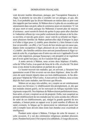 180 DOMINATION FRANÇAISE.
vont devenir inutiles désormais, puisque, par l’occupation française à
Alger, la piraterie ne sera plus à craindre sur ces parages, et que, dès
lors, il est probable que les divers bâtiments en station dans ce port vont
être rappelés par leur nation. Si Mahon alors n’a plus de ces escadres qui
séjournaient dans son port, adieu le commerce pour ces insulaires ! C’est
un pays mort et ruiné, puisque les Mahonais n’auront plus de moyens
d’existence ; aussi seront-ils forcés de quitter le pays pour aller chercher
à s’industrier ailleurs (je veux parler seulement des artisans et de la clas-
se ouvrière, et non des gens aisés) : aussi vont-ils se refouler sur Alger ;
aussi plusieurs familles de Mahon parlent-elles déjà d’émigrer le pays
et d’aller à Alger pour s’y établir, pour chercher à y faire fortune si cela
leur est possible ; en effet, c’est l’excès de leur misère qui est cause que,
depuis notre occupation à Alger, plusieurs de ces insulaires sont venus
s’y établir ; des familles entières nous arrivent journellement à Alger ve-
nant de cette île, et quelques-uns d’entre eux ont eu à s’applaudir d’avoir
suivi cette impulsion, puisque beaucoup y ont prospéré et ne regrettent
pas d’avoir quitté leur pays, où ils n’auraient fait que végéter.
A notre arrivée à Mahon, nous avions deux hôpitaux d’établis,
celui de Villa-Carlos, à un quart-de lieue de la ville, et celui de l’île dont
nous avons donné la description en parlant de ce port.
Le lazaret recevait nos malades, qui, en arrivant, y faisaient leur
quarantaine avant d’être reversés sur nos deux hôpitaux ; donc les ofﬁ-
ciers de santé étaient répartis dans ces trois établissements. Je fus dési-
gné pour l’hôpital de Villa-Carlos. A mon arrivée à Mahon, nous avions
déjà dix-huit cents malades, tant ﬁévreux que blessés.
Mahon est un pays très-salubre, on y respire un air extrêmement
pur; aussi nos ﬁévreux s’y rétablissaient très-promptement, et, dès que
nos malades étaient guéris, on les renvoyait en Afrique rejoindre leurs
régiments respectifs. Nos hôpitaux de Mahon étaient parfaitement tenus,
bien aérés, et tout y respirait un air de propreté. Enﬁn, tout coopérait au
prompt rétablissement de nos malades par les soins assidus des ofﬁciers
de santé de ces établissements, qui, malgré la grande quantité de nos
malades, n’étaient point en rapport avec le petit nombre d’ofﬁciers de
santé existants; la fatigue qu’ils éprouvaient ne ralentissait point leur
zèle à remplir leurs devoirs dans toute leur étendue avec exactitude et
intelligence.
Pendant notre séjour à Mahon, l’évêque de cette île mourut ; à
cette occasion, il y eut des cérémonies religieuses pendant plusieurs
jours. Pendant huit jours il fut exposé à la cathédrale, à visage découvert,
 