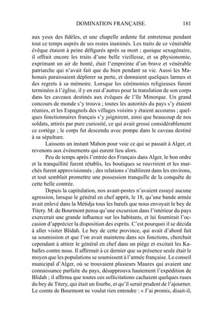 DOMINATION FRANÇAISE. 181
aux yeux des ﬁdèles, et une chapelle ardente fut entretenue pendant
tout ce temps auprès de ses restes inanimés. Les traits de ce vénérable
évêque étaient à peine déﬁgurés après sa mort ; quoique sexagénaire,
il offrait encore les traits d’une belle vieillesse, et sa physionomie,
exprimant un air de bonté, était l’empreinte d’un brave et vénérable
patriarche qui n’avait fait que du bien pendant sa vie. Aussi les Ma-
honais paraissaient déplorer sa perte, et donnaient quelques larmes et
des regrets à sa mémoire. Lorsque les cérémonies religieuses furent
terminées à l’église, il y en eut d’autres pour la translation de son corps
dans les caveaux destinés aux évêques de l’île Minorque. Un grand
concours de monde s’y trouva ; toutes les autorités du pays s’y étaient
réunies, et les Espagnols des villages voisins y étaient accourus ; quel-
ques fonctionnaires français s’y joignirent, ainsi que beaucoup de nos
soldats, attirés par pure curiosité, ce qui avait grossi considérablement
ce cortège ; le corps fut descendu avec pompe dans le caveau destiné
à sa sépulture.
Laissons un instant Mahon pour voie ce qui se passait à Alger, et
revenons aux événements qui eurent lieu alors.
Peu de temps après l’entrée des Français dans Alger, le bon ordre
et la tranquillité furent rétablis, les boutiques se rouvrirent et les mar-
chés furent approvisionnés ; des relations s’établirent dans les environs,
et tout semblait promettre une possession tranquille de la conquête de
cette belle contrée.
Depuis la capitulation, nos avant-postes n’avaient essuyé aucune
agression, lorsque le général en chef apprit, le 18, qu’une bande armée
avait enlevé dans la Métidja tous les bœufs que nous envoyait le bey de
Titery. M. de Bourmont pensa qu’une excursion dans l’intérieur du pays
exercerait une grande inﬂuence sur les habitants, et lui fournirait l’oc-
casion d’apprécier la disposition des esprits. C’est pourquoi il se décida
à aller visiter Blidah. Le bey de cette province, qui avait d’abord fait
sa soumission et que l’on avait maintenu dans ses fonctions, cherchait
cependant à attirer le général en chef dans un piège et excitait les Ka-
baïles contre nous. Il afﬁrmait à ce dernier que sa présence seule était le
moyen que les populations se soumissent à l’armée française. Le conseil
municipal d’Alger, où se trouvaient plusieurs Maures qui avaient une
connaissance parfaite du pays, désapprouva hautement l’expédition de
Blidah ; il afﬁrma que toutes ces sollicitations cachaient quelques ruses
du bey de Titery, qui était un fourbe, et qu’il serait prudent de l’ajourner.
Le comte de Bourmont ne voulut rien entendre : « J’ai promis, disait-il,
 