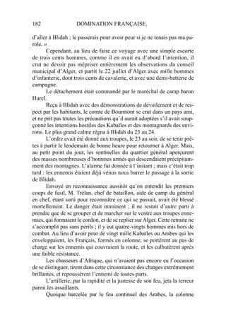 182 DOMINATION FRANÇAISE.
d’aller à Blidah ; le passerais pour avoir peur si je ne tenais pas ma pa-
role. »
Cependant, au lieu de faire ce voyage avec une simple escorte
de trois cents hommes, comme il en avait eu d’abord l’intention, il
crut ne devoir pas mépriser entièrement les observations du conseil
municipal d’Alger, et partit le 22 juillet d’Alger avec mille hommes
d’infanterie, dont trois cents de cavalerie, et avec une demi-batterie de
campagne.
Le détachement était commandé par le maréchal de camp baron
Hurel.
Reçu à Blidah avec des démonstrations de dévoilement et de res-
pect par les habitants, le comte de Bourmont se crut dans un pays ami,
et ne prit pas toutes les précautions qu’il aurait adoptées s’il avait soup-
çonné les intentions hostiles des Kabaïles et des montagnards des envi-
rons. Le plus grand calme régna à Blidah du 23 au 24.
L’ordre avait été donné aux troupes, le 23 au soir, de se tenir prê-
tes à partir le lendemain de bonne heure pour retourner à Alger. Mais,
au petit point du jour, les sentinelles du quartier général aperçurent
des masses nombreuses d’hommes armés qui descendaient précipitam-
ment des montagnes. L’alarme fut donnée à l’instant ; mais c’était trop
tard : les ennemis étaient déjà vénus nous barrer le passage à la sortie
de Blidah.
Envoyé en reconnaissance aussitôt qu’on entendit les premiers
coups de fusil, M. Trélan, chef de bataillon, aide de camp du général
en chef, étant sorti pour reconnaître ce qui se passait, avait été blessé
mortellement. Le danger était imminent ; il ne restait d’autre parti à
prendre que de se grouper et de marcher sur le ventre aux troupes enne-
mies, qui formaient le cordon, et de se replier surAlger. Cette retraite ne
s’accomplit pas sans périls ; il y eut quatre-vingts hommes mis hors de
combat. Au lieu d’avoir peur de vingt mille Kabaïles ou Arabes qui les
enveloppaient, les Français, formés en colonne, se portèrent au pas de
charge sur les ennemis qui couvraient la route, et les culbutèrent après
une faible résistance.
Les chasseurs d’Afrique, qui n’avaient pas encore eu l’occasion
de se distinguer, tirent dans cette circonstance des charges extrêmement
brillantes, et repoussèrent l’ennemi de toutes parts.
L’artillerie, par la rapidité et la justesse de son feu, jeta la terreur
parmi les assaillants.
Quoique harcelée par le feu continuel des Arabes, la colonne
 