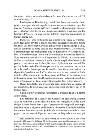 DOMINATION FRANÇAISE. 183
française continua sa marche en bon ordre, sans s’arrêter, et rentra le 25
au matin à Alger(1)
.
La distance de Blidah à Alger est de huit heures de marche. Cette
petite campagne, durant laquelle le caractère aussi astucieux que fé-
roce des Arabes se montra à découvert, rendit les Français plus circons-
pects ; ils observèrent avec une minutieuse attention les démarches des
habitants d’Alger, et ne tardèrent pas à découvrir qu’une conspiration se
tramait contre eux.
Parmi les Turcs célibataires qui avaient reçu l’ordre de s’embar-
quer, deux cents environ s’étaient soustraits aux recherches de la police
militaire. Les Turcs mariés avaient été autorisés à ne pas quitter la ville,
sous la condition de vivre dans la plus profonde retraite. Ces derniers,
s’étant ménagés des intelligences avec les Kabaïles et les Arabes du de-
hors, n’attendaient que l’occasion favorable pour attaquer les Français.
Nous voyant revenir si vite de l’expédition de Blidah, ils crurent à une
défaite et voulurent la mettre à proﬁt. On les surprit distribuant de la
poudre et des armes aux Arabes. On surprit également aux portes d’Al-
ger des Arabes et des Kabaïles emportant sous leurs manteaux des armes
et de la poudre. Interrogés sur la manière dont ils se procuraient ces
objets, ils répondirent que les Turcs les leur remettaient ; mais ils refusè-
rent d’en désigner un seul. Les Turcs avant violé leur serment de ne rien
tenter contre nous, pour étouffer cette conjuration, l’administration fran-
çaise ordonna que les Turcs seraient transportés dans l’Asie Mineure.
Quant aux Arabes qui avaient été saisis emportant des armes et
des munitions, ils furent jugés par une commission militaire, qui en ﬁt
fusiller deux.
Ces mesures vigoureuses ramenèrent la tranquillité, et tout rentra
dans l’ordre.
Les habitants de Blidah et les Kabaïles de cette partie du petit
Atlas se vantèrent d’avoir chassé et battu les Français, et de les avoir
obligés à se renfermer dans Alger. Cette nouvelle se répandit avec rapi-
dité dans toute la régence, et détruisit la réputation d’invincibilité dont
les troupes françaises avaient joui depuis le commencement de la cam-
pagne. Les environs d’Alger se couvrirent de brigands audacieux qui
____________________
(1) La première journée de cette retraite, la colonne coucha à Bir-Tourta
(puits des Mûriers). Ce fût là que M. de Bourmont reçut son bâton et son brevet de
maréchal de Franco, qu’un ofﬁcier d’état-major lui apporta, et qui étaient arrivés
à Alger pendant son absence. M. l’amiral Duperré venait de recevoir également sa
nomination de pair de France.
 