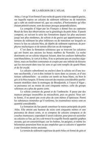 DE LA RÉGION DE L’ATLAS. 13
Atlas, c’est qu’il est formé d’une roche de quartz et de mica appelé gneiss,
sur laquelle repose un calcaire de sédiment inférieur ou de transition
qui a subi un soulèvement tel, que ses couches, d’horizontales qu’elles
étaient primitivement, sont devenues presque perpendiculaires.
La conquête d’Alger par les Français a donné lieu au capitaine
Roset de faire des observations sur la généalogie du petit Atlas. Il paraît
composé, en suivant la série des formations depuis les plus anciennes
jusqu’aux plus modernes, de schiste et de gneiss qui appartiennent aux
terrains de sédiment les plus inférieurs ou de transition sur lesquels se
trouve le lias ou calcaire bleu, de dépôts de sédiment supérieur, de por-
phyres trachytiques et de terrain diluvien ou de transport.
C’est dans la formation schisteuse que se trouvent les calcaires
qui ont fourni aux anciens les beaux marbres de Numidie. La roche
dominante est un schiste talqueux luisant, dont les couleurs habituelles
sont blanchâtres, le vert et le bleu. Il ne se présente pas en couches régu-
lières, mais en feuillets contournés et coupés par une inﬁnité de ﬁssures
qui les traversent dans tous les sens et qui sont remplis de quartz blanc
et de fer oxydé.
Le calcaire subordonné ou enclavé dans le schiste est d’une tex-
ture saccharoïde, c’est-à-dire imitant le sucre dans sa cassure, et d’une
texture sublamellaire : sa couleur est tantôt un beau blanc, ou bien le
gris et le bleu turquin. Il forme souvent des masses considérables parfai-
tement stratiﬁées dans la montagne de Boudjaréah, à l’ouest d’Alger ;
sa puissance est au moins de cent cinquante mètres; celle du groupe
schisteux en a plus de quatre cents.
Le schiste contient du grenat et de l’anthracite. Il passe par des
nuances presque insensibles au micaschiste, puis au gneiss. Sous cet-
te forme, il ne parait pas avoir plus de cent mètres d’épaisseur. Parmi
les substances minérales qu’il renferme, les tourmalines noires sont en
quantité considérable.
La formation du lias paraît constituer la masse principale du petit
Atlas. Elle atteint une hauteur de seize cent cinquante mètres et une
puissance de douze cents, et se compose de calcaire compacte et de
couches marneuses; cependant il serait à désirer, pour pouvoir assimiler
au calcaire ce lias, qu’on y eût trouvé la coquille fossile appelée griphea
arcuata, qui est caractéristique; car les huîtres, les peignes, et même les
bélemnites pourraient bien ne pas empêcher que ce calcaire n’appartînt
à une formation moins ancienne.
Le terrain de sédiment supérieur du petitAtlas est formé de grès et
 