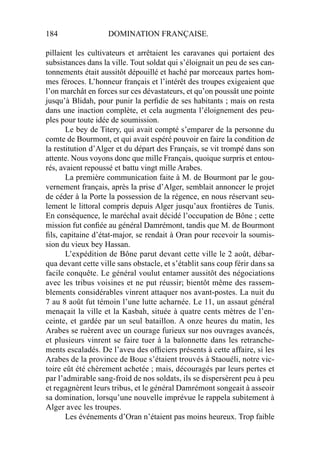 184 DOMINATION FRANÇAISE.
pillaient les cultivateurs et arrêtaient les caravanes qui portaient des
subsistances dans la ville. Tout soldat qui s’éloignait un peu de ses can-
tonnements était aussitôt dépouillé et haché par morceaux partes hom-
mes féroces. L’honneur français et l’intérêt des troupes exigeaient que
l’on marchât en forces sur ces dévastateurs, et qu’on poussât une pointe
jusqu’à Blidah, pour punir la perﬁdie de ses habitants ; mais on resta
dans une inaction complète, et cela augmenta l’éloignement des peu-
ples pour toute idée de soumission.
Le bey de Titery, qui avait compté s’emparer de la personne du
comte de Bourmont, et qui avait espéré pouvoir en faire la condition de
la restitution d’Alger et du départ des Français, se vit trompé dans son
attente. Nous voyons donc que mille Français, quoique surpris et entou-
rés, avaient repoussé et battu vingt mille Arabes.
La première communication faite à M. de Bourmont par le gou-
vernement français, après la prise d’Alger, semblait annoncer le projet
de céder à la Porte la possession de la régence, en nous réservant seu-
lement le littoral compris depuis Alger jusqu’aux frontières de Tunis.
En conséquence, le maréchal avait décidé l’occupation de Bône ; cette
mission fut conﬁée au général Damrémont, tandis que M. de Bourmont
ﬁls, capitaine d’état-major, se rendait à Oran pour recevoir la soumis-
sion du vieux bey Hassan.
L’expédition de Bône parut devant cette ville le 2 août, débar-
qua devant cette ville sans obstacle, et s’établit sans coup férir dans sa
facile conquête. Le général voulut entamer aussitôt des négociations
avec les tribus voisines et ne put réussir; bientôt même des rassem-
blements considérables vinrent attaquer nos avant-postes. La nuit du
7 au 8 août fut témoin l’une lutte acharnée. Le 11, un assaut général
menaçait la ville et la Kasbah, située à quatre cents mètres de l’en-
ceinte, et gardée par un seul bataillon. A onze heures du matin, les
Arabes se ruèrent avec un courage furieux sur nos ouvrages avancés,
et plusieurs vinrent se faire tuer à la baïonnette dans les retranche-
ments escaladés. De l’aveu des ofﬁciers présents à cette affaire, si les
Arabes de la province de Boue s’étaient trouvés à Staouéli, notre vic-
toire eût été chèrement achetée ; mais, découragés par leurs pertes et
par l’admirable sang-froid de nos soldats, ils se dispersèrent peu à peu
et regagnèrent leurs tribus, et le général Damrémont songeait à asseoir
sa domination, lorsqu’une nouvelle imprévue le rappela subitement à
Alger avec les troupes.
Les événements d’Oran n’étaient pas moins heureux. Trop faible
 