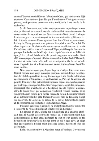 186 DOMINATION FRANÇAISE.
amena l’évacuation de Bône et l’abandon d’Oran, que nous avons déjà
racontée, Cette mesure, justiﬁée par l’imminence d’une guerre euro-
péenne, avait peut-être encore un autre motif, mais il est inutile de le
rechercher.
M. de Bourmont, qui, selon toute apparence, espérait que le ser-
vice qu’il venait de rendre à toute la chrétienté lui vaudrait au moins la
conservation de sa position, dut être vivement affecté quand il vit que
le nouveau gouvernement rompait toute communication politique avec
lui ; il tomba dans un découragement dont les affaires se ressentirent.
Le bey de Titery, prenant pour prétexte l’expulsion des Turcs, lui dé-
clara la guerre et ﬁt plusieurs bravades qu’aucun effet ne suivit ; mais
l’armée tout entière, resserrée autour d’Alger, était bloquée dans ses li-
gnes par les Arabes de la Métidja ; tout ce qui s’aventurait au delà était
égorgé. Le colonel Frécheville, du premier régiment de marche, étant
allé, accompagné d’un seul ofﬁcier, reconnaître les bords de I’Harasch,
à moins de trois cents mètres de nos avant-postes, ils furent tués de
deux coups de feu, et le lendemain on trouva leurs cadavres horrible-
ment mutilés,
Nous voyons donc que, depuis la prise d’Alger, les choses sem-
blaient prendre une assez mauvaise tournure, surtout depuis l’expédi-
tion de Blidah, quand tout à coup l’armée apprit à la fois la publication
des fameuses ordonnances, le soulèvement de Paris et la victoire du
peuple. Ces nouvelles extraordinaires furent reçues avec enthousiasme
par les troupes ; une partie des ofﬁciers supérieurs, royalistes par calcul,
montraient plus d’embarras et d’hésitation que de regrets ; d’autres,
ultra de bonne foi et par conviction, voulurent remuer l’armée, et ne
songèrent à rien moins qu’à mettre Paris à la raison. Les uns ﬁrent rire
et les autres ﬁrent pitié, et le drapeau tricolore, parti de Toulon le 6 août
sur la corvette la Cornélie, fut arboré le 17 sur les bâtiments de guerre
et de commerce, sur les forts et les batteries d’Alger.
Plusieurs généraux et colonels ne crurent pas devoir se soumettre
à l’autorité du roi des Français et se retirèrent en Espagne.
Le général en chef, atterré par l’inquiétude et le chagrin, atten-
dait dans la Kasbah des ordres de France, qui n’arrivaient point. Les
démissionnaires de tout grade partaient de jour en jour, comme si des
hommes de cœur pouvaient hésiter entre un roi et leur pays, et iriser
leur épée quand la France avait, plus que jamais, besoin de tous ses
défenseurs.
Enﬁn, le 2 septembre, l’Algésiras parut à l’horizon. Ce vaisseau
 