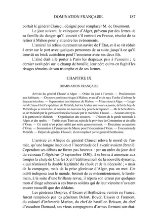 DOMINATION FRANÇAISE. 187
portait le général Clausel, désigné pour remplacer M. de Bourmont.
Le jour suivant, le vainqueur d’Alger, prévenu par des lettres de
sa famille du danger qu’il courait s’il rentrait en France, résolut de se
retirer à Mahon pour y attendre les événements.
L’amiral lui refusa durement un navire de l’État, et il se vit réduit
à errer sur le port avec quelques personnes de sa suite, jusqu’à ce qu’il
trouvât un brick autrichien pouf l’emmener avec ses deux ﬁls.
L’aîné était allé porter à Paris les drapeaux pris à l’ennemi ; le
dernier avait péri sur le champ de bataille, leur père quitta en fugitif les
rivages témoins de son triomphe et de ses larmes.
CHAPITRE IX
DOMINATION FRANÇAISE
Arrivée du général Clausel à Alger. — Ordre du jour à l’armée. — Proclamation
aux habitants. — De notre position critique à Mahon, avant d’avoir reçu l’ordre d’arborer le
drapeau tricolore. — Suppression des hôpitaux de Mahon. — Mon retour àAlger. — Le gé-
néral Clausel fait l’expédition de Médéah, bat lesArabes sur tous les points, défait le bey de
Médéah qui se rend à lui, et nomme un nouveau bey pour le remplacer. — De la belle défen-
se de Médéah par la garnison française laissée par le maréchal Clausel. — Secours envoyés
à la garnison le Médéah. — Organisation des zouaves. — Création de la garde nationale à
Alger, et des spahis. — Traités avec Tunis au sujet de la province de Constantine et de celle
d’Oran. — Ce traité n’est point ratiﬁé par notre gouvernement. — Deuxième occupation
d’Oran. — Sommation à l’empereur de Maroc pour l’évacuation d’Oran. — Évacuation de
Médéah. — Départ du général Clausel ; il est remplacé par le général Berthezène.
L’arrivée en Afrique du général Clausel releva le moral de l’ar-
mée, qu’une longue inaction et l’incertitude de l’avenir avaient ébranlé.
Cependant ses débuts ne furent pas heureux : par un ordre du jour daté
du vaisseau l’Algésiras (3 septembre 1830), il se borna à annoncer aux
troupes la chute de Charles X et l’établissement de la nouvelle dynastie,
« qui réunissait la double légitimité du choix et de la nécessité ; » mais
de la campagne, mais de la prise glorieuse d’Alger, pas un mot. Cet
oubli indisposa tout le monde. Instruit de ce mécontentement, le lende-
main, à la suite d’une brillante revue, il répara son erreur par quelques
mots d’éloge adressés à ces braves soldats qui de leur victoire n’avaient
encore recueilli que des dédains.
Les généraux Desprez, d’Escars et Berthezène, rentrés en France,
furent remplacés par les généraux Delort, Boyer, Cassan et Fromont,
du colonel d’infanterie Marion, du chef de bataillon Brisson, du chef
d’escadron Darnaud, ses vieux compagnons d’armes formant son état-
 