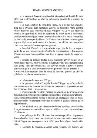 DOMINATION FRANÇAISE. 189
« Le trône est devenu vacant en fait et en droit, et il a été de suite
offert par les Chambres au chef de la branche cadette de la maison de
Bourbon.
« La manifestation du vœu de la France ne s’est pas fait attendre,
et le duc d’Orléans, déjà lieutenant général du royaume, règne comme
roi des Français sous le nom de Louis-Philippe 1er. Le roi des Français
réunit à la légitimité du droit la légitimité du choix et de la nécessité ;
tous les partis politiques se sont empressés de faire à la patrie le sacriﬁce
de leurs affections particulières. La Charte, lien d’union, qu’un sage et
auguste législateur avait donné à la France, cesse d’être une déception,
et devient une vérité sous un prince patriote.
« Sous lui, l’armée verra ses droits respectés, la faveur impuis-
sante, la loi sur l’avancement exécutée, la considération et les moyens
d’existence assurés aux militaires de tous les grades après de longs ser-
vices.
« Soldats, je connais toutes mes obligations envers vous ; je les
remplirai avec zèle, empressement, et surtout avec l’attachement que je
vous porte ; mais je connais aussi vos devoirs envers la patrie, et je suis
convaincu qu’elle vous avouera toujours pour ses ﬁdèles enfants. »
Après son établissement dans la place, le nouveau général en chef ﬁt
publier la proclamation suivante :
« Habitants du royaume d’Alger,
« Le puissant roi des Français, Louis-Philippe Ier m’a conﬁé le
commandement de l’armée qui occupe ce royaume, et le gouvernement
des provinces dont il se compose.
« L’intention du roi des Français est d’assurer pour toujours le
bonheur des peuples que nos armes ont soustraits à un joug dur et humi-
liant, en faisant régner la justice et les lois, en protégeant tous les bons,
et en sévissant sévèrement contre les méchants, à quelque classe qu’ils
appartiennent.
« Des malveillants ont répandu des bruits injurieux au caractère
français en nous accusant d’une injuste préférence pour certaine classe
d’habitants.
« Ne prêtez point l’oreille à ces insinuations perﬁdes ; je promets
à tous sûreté et protection, mais j’attends de vous une entière conﬁance,
et tout l’appui que vous pourrez me prêter pour faire régner l’ordre et la
paix.
« Habitants du royaume d’Alger, votre religion, vos mœurs, vos
 