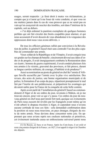 190 DOMINATION FRANÇAISE.
usages, seront respectés : je ferai droit à toutes vos réclamations, je
compte que je n’aurai qu’à me louer de votre conduite, et que vous ne
me mettrez jamais dans le cas de vous prouver que ce ne serait pas en
vain qu’on essayerait de susciter des troubles, soit dans l’intérieur de la
capitale, soit au dehors.
« J’ai déjà ordonné la punition exemplaire de quelques hommes
perﬁdes qui ont fait circuler des bruits coupables pour alarmer, et qui
nous accusaient d’avoir dessein de vous abandonner à la vengeance des
oppresseurs dont nous vous avons délivrés. »
De tous les ofﬁciers généraux ralliés par conviction à la Révolu-
tion de juillet, le général Clausel était sans contredit l’un des plus capa-
bles de commander une armée.
Vieux soldat de la République et de l’Empire, il avait conquis tous
ses grades sur les champs de bataille ; sincèrement dévoué aux idées d’or-
dre et de progrès, il avait énergiquement combattu la Restauration dans
ses écarts ; homme de guerre expérimenté, il avait conduit plusieurs fois
nos armées à la victoire, gouverné des provinces, et fait preuve, durant
sa longue carrière militaire, de courage, d’habileté et de prudence(1)
.
Aussi sa nomination au poste de général en chef de l’armée d’Afri-
que fut-elle accueillie par l’armée avec la plus vive satisfaction. Des
revues, des actes de justice, une bonne organisation municipale et de
police, la formation d’un corps du pays, réparèrent promptement le mal
fait par l’inertie de son prédécesseur, et préparèrent les avantages qui
devaient naître pour la France de la conquête de cette belle contrée.
Après avoir parlé de l’installation du général Clausel au comman-
dement d’Alger et de ses ordres du jour, revenons à Mahon, où je me
trouvais encore, pour voir ce qui s’y passe. Ces ordres du jour du nou-
veau général en chef nous parvinrent fort tard, quoique ces événements
de Paris nous eussent été révélés par les Espagnols avant même qu’on
n’eût arboré le drapeau tricolore à Alger, et cependant nous n’avions
aucune certitude de tous ces faits : cela demandait conﬁrmation dans
la position où nous nous trouvions, en pays étranger, éloignés du res-
te de notre armée. Nous devions donc concentrer notre joie. En ap-
prenant que nous avions repris nos couleurs nationales et primitives,
cet événement inattendu causa un enthousiasme universel parmi nous
____________________
(1) En Russie, en Saxe et en France. Après les Cent-Jours, il est exilé et
reste cinq années éloigné de la France ; en 1827, il est appelé à siéger à la Chambre
des députés.
 