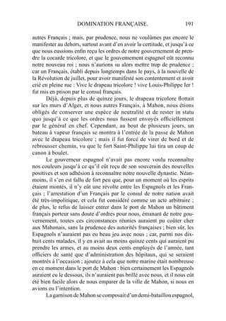 DOMINATION FRANÇAISE. 191
autres Français ; mais, par prudence, nous ne voulûmes pas encore le
manifester au dehors, surtout avant d’en avoir la certitude, et jusqu’à ce
que nous eussions enﬁn reçu les ordres de notre gouvernement de pren-
dre la cocarde tricolore, et que le gouvernement espagnol eût reconnu
notre nouveau roi ; nous n’aurions su alors mettre trop de prudence ;
car un Français, établi depuis longtemps dans le pays, à la nouvelle de
la Révolution de juillet, pour avoir manifesté son contentement et avoir
crié en pleine rue : Vive le drapeau tricolore ! vive Louis-Philippe Ier !
fut mis en prison par le consul français.
Déjà, depuis plus de quinze jours, le drapeau tricolore ﬂottait
sur les murs d’Alger, et nous autres Français, à Mahon, nous étions
obligés de conserver une espèce de neutralité et de rester in statu
quo jusqu’à ce que les ordres nous fussent envoyés ofﬁciellement
par le général en chef. Cependant, au bout de plusieurs jours, un
bateau à vapeur français se montra à l’entrée de la passe de Mahon
avec le drapeau tricolore ; mais il fut forcé de virer de bord et de
rebrousser chemin, vu que le fort Saint-Philippe lui tira un coup de
canon à boulet.
Le gouverneur espagnol n’avait pas encore voulu reconnaître
nos couleurs jusqu’à ce qu’il eût reçu de son souverain des nouvelles
positives et son adhésion à reconnaître notre nouvelle dynastie. Néan-
moins, il s’en est fallu de fort peu que, pour un moment où les esprits
étaient montés, il n’y eût une révolte entre les Espagnols et les Fran-
çais ; l’arrestation d’un Français par le consul de notre nation avait
été très-impolitique, et cela fut considéré comme un acte arbitraire ;
de plus, le refus de laisser entrer dans le port de Mahon un bâtiment
français porteur sans doute d’ordres pour nous, émanant de notre gou-
vernement, toutes ces circonstances réunies auraient pu coûter cher
aux Mahonais, sans la prudence des autorités françaises ; bien sûr, les
Espagnols n’auraient pas eu beau jeu avec nous ; car, parmi nos dix-
huit cents malades, il y en avait au moins quinze cents qui auraient pu
prendre les armes, et au moins deux cents employés de l’armée, tant
ofﬁciers de santé que d’administration des hôpitaux, qui se seraient
montrés à l’occasion ; ajoutez à cela que notre marine était nombreuse
en ce moment dans le port de Mahon : bien certainement les Espagnols
auraient eu le dessous, ils n’auraient pas brillé avec nous, et il nous eût
été bien facile alors de nous emparer de la ville de Mahon, si nous en
avions eu l’intention.
La garnison de Mahon se composait d’un demi-bataillon espagnol,
 
