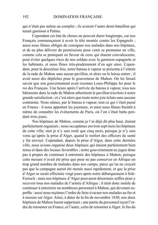192 DOMINATION FRANÇAISE.
qui n’était pas même au complet ; ils avaient l’autre demi-bataillon qui
tenait garnison à Palma.
Cependant cet état de choses ne pouvait durer longtemps, car nos
Français commençaient à avoir la tête montée contre les Espagnols ;
aussi nous fûmes obligés de consigner nos malades dans nos hôpitaux,
et de ne plus délivrer de permissions pour venir se promener en ville,
comme cela se pratiquait en faveur de ceux qui étaient convalescents,
pour éviter quelques rixes de nos soldats avec la garnison espagnole et
les habitants, et nous fîmes très-prudemment d’en agir ainsi. Cepen-
dant, pour la deuxième fois, notre bateau à vapeur se présenta à l’entrée
de la rade de Mahon sans aucun pavillon, et alors on le laissa entrer ; il
avait aussi des dépêches pour le gouverneur de Mahon. On lui faisait
savoir que son gouvernement avait reconnu Louis-Philippe Ier pour le
roi des Français. Une heure après l’arrivée du bateau à vapeur, tous nos
bâtiments dans la rade de Mahon arborèrent le pavillon tricolore à notre
grande satisfaction ; et c’est alors que toute notre joie éclata sans aucune
contrainte. Nous sûmes, par le bateau à vapeur, tout ce qui s’était passé
en France : il nous apportait les journaux, et ainsi nous fûmes bientôt à
même de connaître les événements de Paris, où l’on s’était battu pen-
dant trois jours.
Nos hôpitaux de Mahon, comme je l’ai déjà dit plus haut, étaient
parfaitement organisés ; nous occupâmes environ sept mois les hôpitaux
de cette ville; moi je n’y suis resté que cinq mois, puisque je n’y suis
venu qu’après la prise d’Alger, quand le renfort des ofﬁciers de santé
y fut envoyé. Cependant, depuis la prise d’Alger, dans cette dernière
ville, nous avions organisé deux hôpitaux qui étaient parfaitement bien
tenus et dans des locaux favorables ; notre gouvernement ne jugea donc
pas à propos de continuer à entretenir des hôpitaux à Mahon, puisque
cette mesure n’avait été prise que pour ne pas conserver en Afrique un
trop grand nombre de malades dans nos camps, parce qu’on ne croyait
pas que la campagne aurait été menée aussi rapidement, et que la prise
d’Alger se serait effectuée vingt jours après notre débarquement à Sidi-
Ferruch ; mais nos hôpitaux d’Alger pouvaient désormais sufﬁre pour y
recevoir tous nos malades de l’armée d’Afrique ; il était donc inutile de
continuer à entretenir un nombreux personnel à Mahon, qui devenait su-
perﬂu : aussi nous reçûmes l’ordre de faire évacuer nos malades au fur et
à mesure sur Alger. Ainsi, à dater de la ﬁn de novembre 1830, nos deux
hôpitaux de Mahon furent supprimés ; une partie du personnel reçut l’or-
dre de retourner en France, et l’autre, celui de retourner àAlger. Je fus du
 