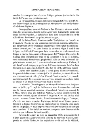 DOMINATION FRANÇAISE. 193
nombre de ceux qui retournèrent en Afrique, puisque je n’avais été dé-
taché de l’armée que provisoirement.
Le 1er décembre, les deux bâtiments français la Créole et le D’As-
sas furent chargés de nous transporter enAfrique avec une partie du ma-
tériel de nos hôpitaux.
Nous partîmes donc de Mahon le 1er décembre, et nous arrivâ-
mes, le 5 du courant, dans la rade d’Alger sans événements, après une
assez Belle navigation. Je débarquais donc pour la seconde fois sur le
sol africain. Revenons à ce qui se passait à Alger.
M. de Sainte-Marie, directeur en chef des hôpitaux de l’armée, se
trouvait, le 17 août, sur une terrasse au moment où la marine et les trou-
pes de terre ont arboré le drapeau tricolore ; ce même chef d’administra-
tion se trouvait, en 1791, dans la rade de ce même Alger, à bord d’une
frégate, expédiée de France pour faire reconnaître les couleurs nationa-
les par la marine des consuls et les despotes de l’Afrique. Un général de
l’armée entra le même jour chez M. de Bourmont et lui dit : « Général,
vous voilà forcé de croire aux prophéties ! Voici un livre arabe écrit de-
puis bien des années, car il porte toutes les traces du temps. Eh bien, il
dit, dans l’une de ses pages, que le roi de France descendra du trône dans
le même mois que celui d’Alger ! » (Le fait fut vériﬁé et trouvé exact.)
Depuis mon départ d’Alger, il s’était passé assez d’événements.
Le général de Bourmont, comme je l’ai dit plus haut, avait été démis de
son commandement, et le général Clausel l’avait remplacé ; et, sous le
commandement de ce dernier, nous devions espérer un meilleur ordre
de choses et un plus heureux avenir pour la colonie.
Le maréchal Clausel apporta en Afrique l’enthousiasme des jour-
nées de juillet, qu’il exploita brillamment sous les nouvelles couleurs
que la France venait de ressaisir ; il conduisit l’armée au sommet de
l’Atlas, partout avec elle battit les Arabes, et, en lui faisant cueillir de
nouveaux lauriers, ajouta lui-même à sa gloire. C’est une justice à lui
rendre ; ses vues étaient élevées, il voulait soumettre le pays, l’occuper,
s’y créer des amis, organiser les troupes indigènes, et donner promp-
tement à la France les moyens de tirer parti de sa conquête voilà quels
étaient ses projets, et nous ne pouvions que l’approuver dans sa tactique
et sa conduite ; il le méritait en voulant s’acquitter avec honneur de la
mission que la France lui avait conﬁée.
Revenu de Mahon au mois de décembre 1830, à mon arrivée il
n’était question à Alger que de la victoire du maréchal Clausel, rem-
portée au col du Téniah, et des expéditions de Blidah et de Médéah,
 